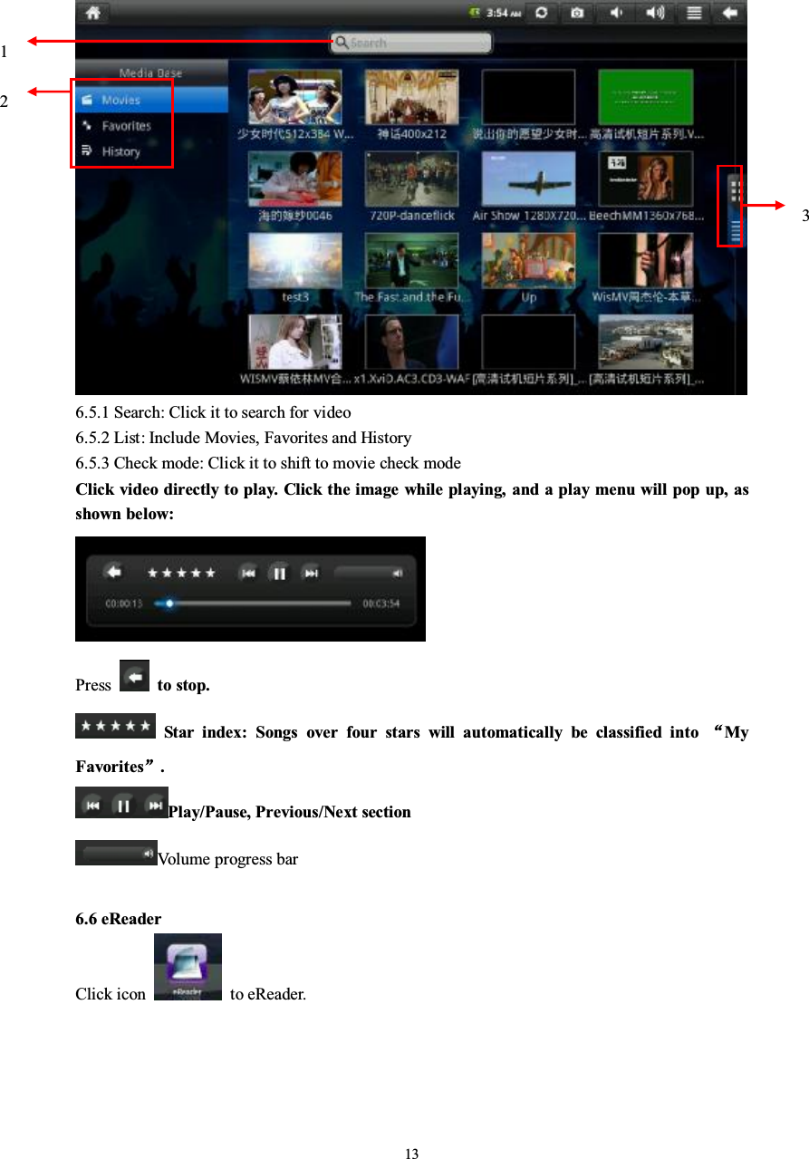 136.5.1 Search: Click it to search for video6.5.2 List: Include Movies, Favorites and History6.5.3 Check mode: Click it to shift to movie check modeClick video directly to play. Click the image while playing, and a play menu will pop up, asshown below:Press to stop.Star index: Songs over four stars will automatically be classified intoMyFavorites.Play/Pause, Previous/Next sectionVolume progress bar6.6 eReaderClick icon to eReader.123