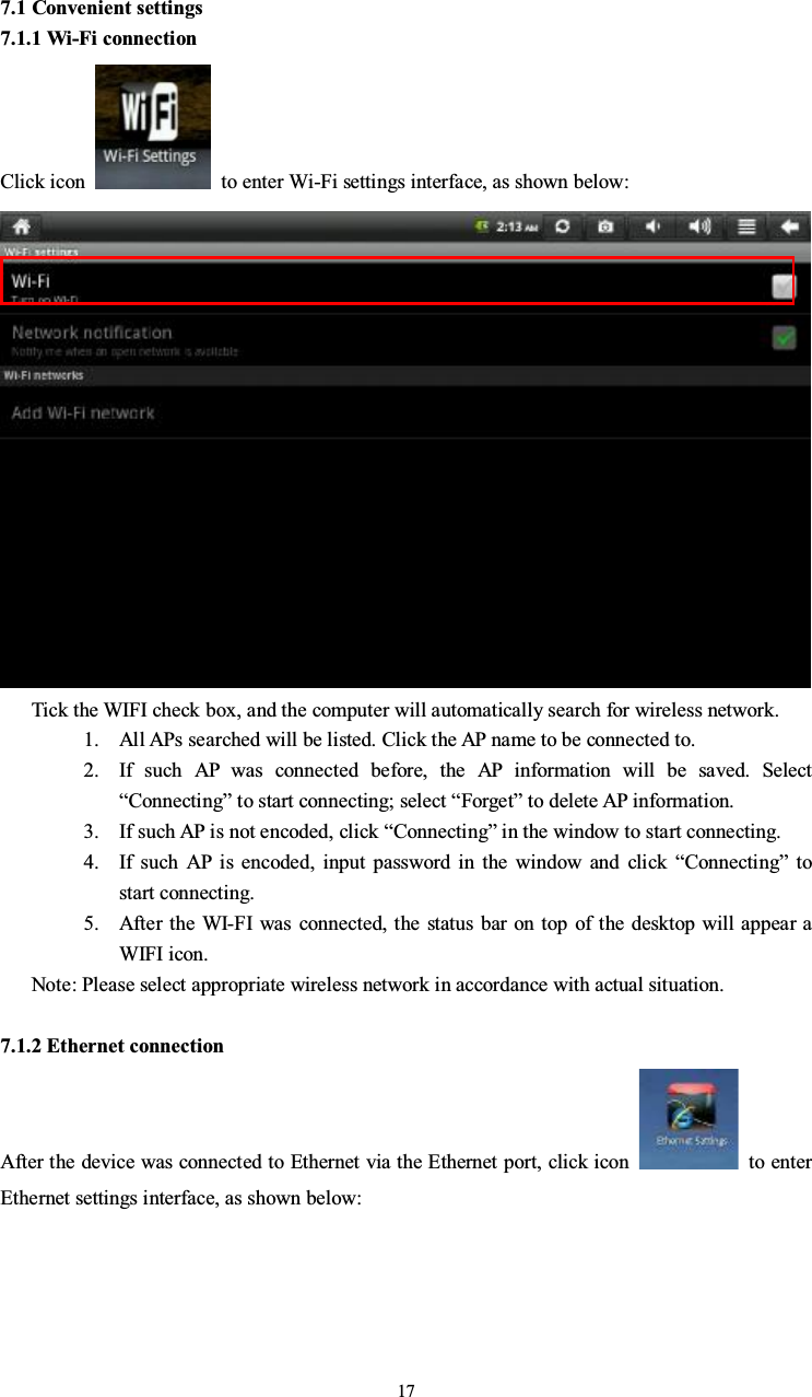 177.1 Convenient settings7.1.1 Wi-Fi connectionClick icon to enter Wi-Fi settings interface, as shown below:Tick the WIFI check box, and the computer will automatically search for wireless network.1. All APs searched will be listed. Click the AP name to be connected to.2. If such AP was connected before, the AP information will be saved. Select“Connecting”to start connecting; select “Forget” to delete AP information.3. If such AP is not encoded, click “Connecting”in the window to start connecting.4. If such AP is encoded, input password in the window and click “Connecting”tostart connecting.5. After the WI-FI was connected, the status bar on top of the desktop will appear aWIFI icon.Note: Please select appropriate wireless network in accordance with actual situation.7.1.2 Ethernet connectionAfter the device was connected to Ethernet via the Ethernet port, click icon to enterEthernet settings interface, as shown below: