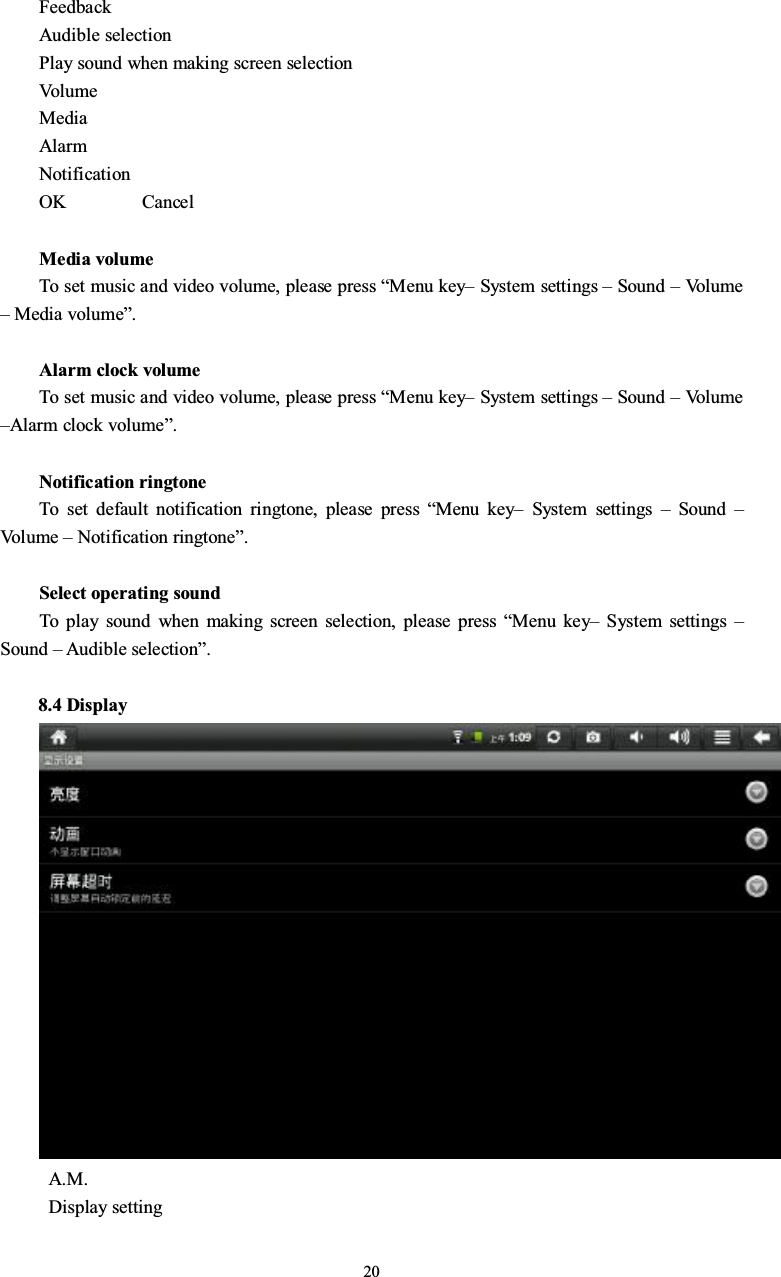 20FeedbackAudible selectionPlay sound when making screen selectionVo l u meMediaAlarmNotificationOK CancelMedia volumeTo set music and video volume, please press “Menu key–System settings –Sound –Vo l u m e–Media volume”.Alarm clock volumeTo set music and video volume, please press “Menu key–System settings –Sound –Vo l u m e–Alarm clock volume”.Notification ringtoneTo set default notification ringtone, please press “Menu key–System settings –Sound –Vo l u m e –Notification ringtone”.Select operating soundTo play sound when making screen selection, please press “Menu key–System settings –Sound – Audible selection”.8.4 DisplayA.M.Display setting