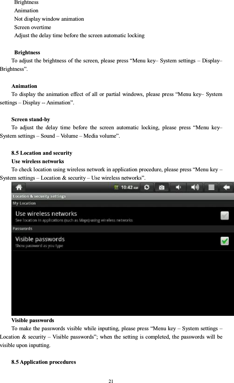 21BrightnessAnimationNot display window animationScreen overtimeAdjust the delay time before the screen automatic lockingBrightnessTo adjust the brightness of the screen, please press “Menu key–System settings –Display–Brightness”.AnimationTo display the animation effect of all or partial windows, please press “Menu key–Systemsettings –Display -- Animation”.Screen stand-byTo adjust the delay time before the screen automatic locking, please press “Menu key–System settings –Sound –Vo l u m e –Media volume”.8.5 Location and securityUse wireless networksTo check location using wireless network in application procedure, please press “Menu key –System settings –Location &amp; security –Use wireless networks”.Visible passwordsTo make the passwords visible while inputting, please press “Menu key –System settings –Location &amp; security –Visible passwords”; when the setting is completed, the passwords will bevisible upon inputting.8.5 Application procedures