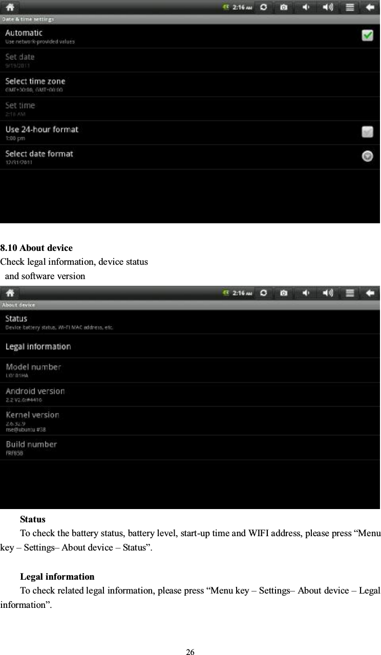 268.10 About deviceCheck legal information, device statusand software versionStatusTo check the battery status, battery level, start-up time and WIFI address, please press “Menukey –Settings–About device –Status”.Legal informationTo check related legal information, please press “Menu key –Settings–About device –Legalinformation”.