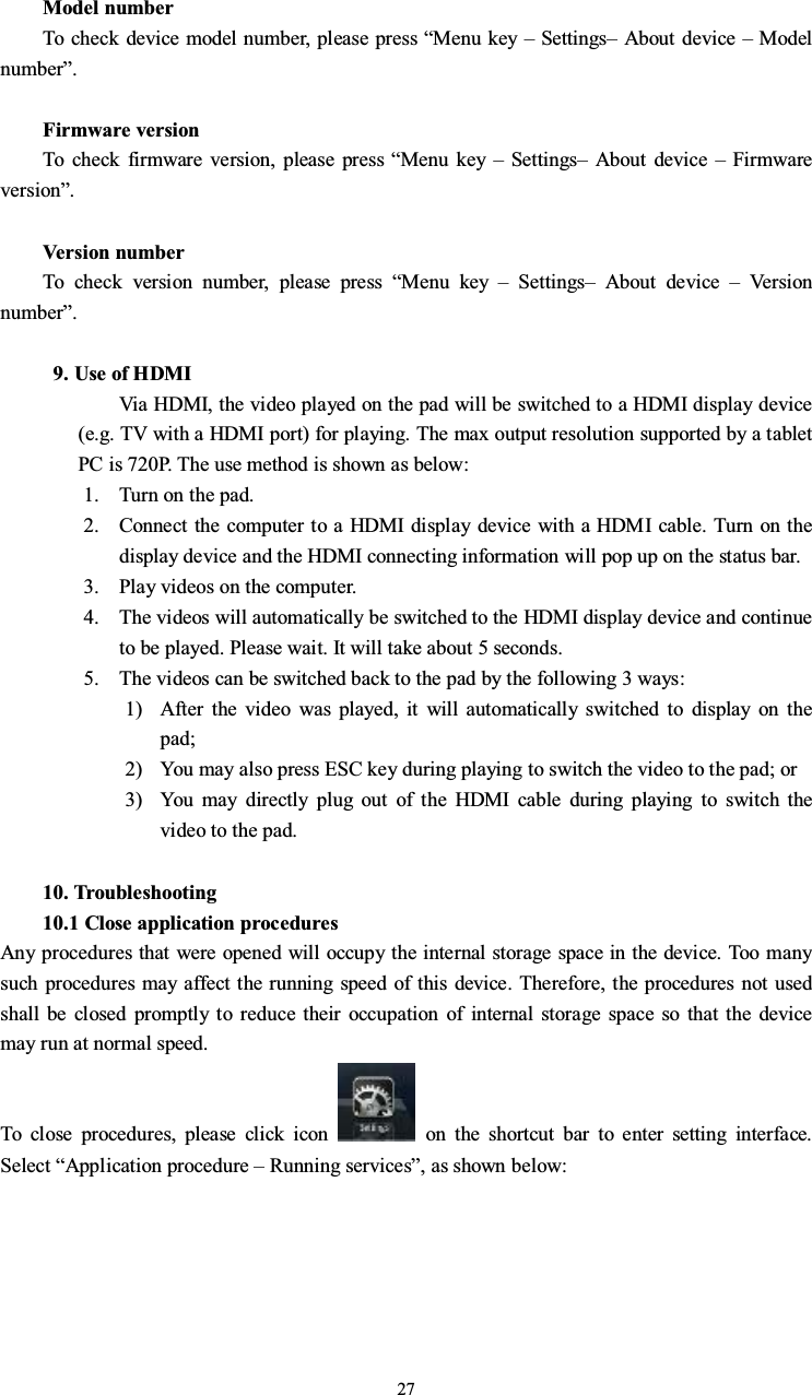 27Model numberTo check device model number, please press “Menu key –Settings–About device –Modelnumber”.Firmware versionTo check firmware version, please press “Menu key –Settings–About device –Firmwareversion”.Version numberTo check version number, please press “Menu key –Settings–About device –Ve r s i onnumber”.9. Use of HDMIVia HDMI, the video played on the pad will be switched to a HDMI display device(e.g. TV with a HDMI port) for playing. The max output resolution supported by a tabletPC is 720P. The use method is shown as below:1. Turn on the pad.2. Connect the computer to a HDMI display device with a HDMI cable. Turn on thedisplay device and the HDMI connecting information will pop up on the status bar.3. Play videos on the computer.4. The videos will automatically be switched to the HDMI display device and continueto be played. Please wait. It will take about 5 seconds.5. The videos can be switched back to the pad by the following 3 ways:1) After the video was played, it will automatically switched to display on thepad;2) You may also press ESC key during playing to switch the video to the pad; or3) You may directly plug out of the HDMI cable during playing to switch thevideo to the pad.10. Troubleshooting10.1 Close application proceduresAny procedures that were opened will occupy the internal storage space in the device. Too manysuch procedures may affect the running speed of this device. Therefore, the procedures not usedshall be closed promptly to reduce their occupation of internal storage space so that the devicemay run at normal speed.To close procedures, please click icon on the shortcut bar to enter setting interface.Select “Application procedure –Running services”, as shown below:
