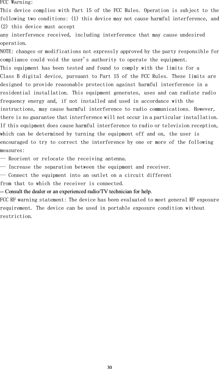 30FCC Warning:This device complies with Part 15 of the FCC Rules. Operation is subject to the following two conditions: (1) this device may not cause harmful interference, and(2) this device must acceptany interference received, including interference that may cause undesiredoperation.NOTE: changes or modifications not expressly approved by the party responsible forcompliance could void the user&apos;s authority to operate the equipment.This equipment has been tested and found to comply with the limits for aClass B digital device, pursuant to Part 15 of the FCC Rules. These limits are designed to provide reasonable protection against harmful interference in a residential installation. This equipment generates, uses and can radiate radiofrequency energy and, if not installed and used in accordance with the instructions, may cause harmful interference to radio communications. However,there is no guarantee that interference will not occur in a particular installation.If this equipment does cause harmful interference to radio or television reception,which can be determined by turning the equipment off and on, the user isencouraged to try to correct the interference by one or more of the followingmeasures:-- Reorient or relocate the receiving antenna.-- Increase the separation between the equipment and receiver.-- Connect the equipment into an outlet on a circuit differentfrom that to which the receiver is connected.-- Consult the dealer or an experienced radio/TV technician for help.FCC RF warning statement: The device has been evaluated to meet general RF exposurerequirement. The device can be used in portable exposure condition withoutrestriction.: