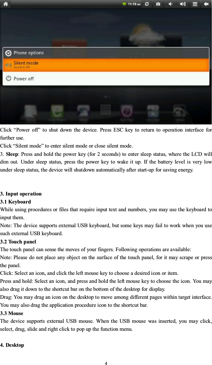 4Click “Power off”toshutdownthedevice.PressESCkeytoreturntooperationinterfaceforfurther use.Click “Silent mode” to enter silent mode or close silent mode.3. Sleep: Press and hold the power key (for 2 seconds) to enter sleep status, where the LCD willdim out. Under sleep status, press the power key to wake it up. If the battery level is very lowunder sleep status, the device will shutdown automatically after start-up for saving energy.3. Input operation3.1 KeyboardWhile using procedures or files that require input text and numbers, you may use the keyboard toinput them.Note: The device supports external USB keyboard, but some keys may fail to work when you usesuch external USB keyboard.3.2 Touch panelThe touch panel can sense the moves of your fingers. Following operations are available:Note: Please do not place any object on the surface of the touch panel, for it may scrape or pressthe panel.Click: Select an icon, and click the left mouse key to choose a desired icon or item.Press and hold: Select an icon, and press and hold the left mouse key to choose the icon. You mayalso drag it down to the shortcut bar on the bottom of the desktop for display.Drag: You may drag an icon on the desktop to move among different pages within target interface.You may also drag the application procedure icon to the shortcut bar.3.3 MouseThe device supports external USB mouse. When the USB mouse was inserted, you may click,select, drag, slide and right click to pop up the function menu.4. Desktop