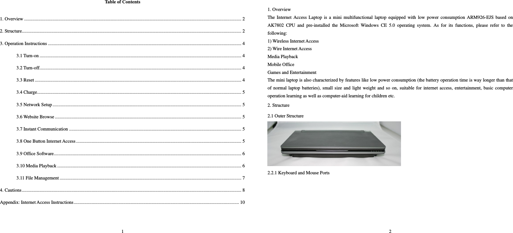 1 Table of Contents  1. Overview ........................................................................................................................................................................................ 2 2. Structure.......................................................................................................................................................................................... 2 3. Operation Instructions .................................................................................................................................................................... 4 3.1 Turn-on ........................................................................................................................................................................... 4 3.2 Turn-off........................................................................................................................................................................... 4 3.3 Reset ............................................................................................................................................................................... 4 3.4 Charge............................................................................................................................................................................. 5 3.5 Network Setup................................................................................................................................................................ 5 3.6 Website Browse .............................................................................................................................................................. 5 3.7 Instant Communication .................................................................................................................................................. 5 3.8 One Button Internet Access............................................................................................................................................ 5 3.9 Office Software............................................................................................................................................................... 6 3.10 Media Playback ............................................................................................................................................................ 6 3.11 File Management.......................................................................................................................................................... 7 4. Cautions.......................................................................................................................................................................................... 8 Appendix: Internet Access Instructions............................................................................................................................................ 10   2  1. Overview   The Internet Access Laptop is a mini multifunctional laptop equipped with low power consumption ARM926-EJS based on AK7802 CPU and pre-installed the Microsoft Windows CE 5.0 operating system. As for its functions, please refer to the following:   1) Wireless Internet Access   2) Wire Internet Access   Media Playback   Mobile Office   Games and Entertainment   The mini laptop is also characterized by features like low power consumption (the battery operation time is way longer than that of normal laptop batteries), small size and light weight and so on, suitable for internet access, entertainment, basic computer operation learning as well as computer-aid learning for children etc.   2. Structure   2.1 Outer Structure    2.2.1 Keyboard and Mouse Ports   