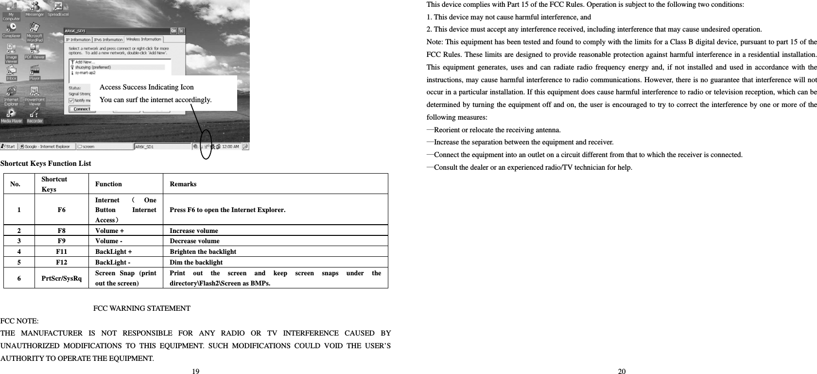 19  Shortcut Keys Function List No.  Shortcut Keys  Function   Remarks  1 F6 Internet （One Button Internet Access） Press F6 to open the Internet Explorer.     2  F8  Volume +  Increase volume   3 F9 Volume -  Decrease volume  4  F11  BackLight +  Brighten the backlight   5  F12  BackLight -  Dim the backlight   6 PrtScr/SysRq Screen Snap (print out the screen) Print out the screen and keep screen snaps under the directory\Flash2\Screen as BMPs.    FCC WARNING STATEMENT FCC NOTE: THE MANUFACTURER IS NOT RESPONSIBLE FOR ANY RADIO OR TV INTERFERENCE CAUSED BY UNAUTHORIZED MODIFICATIONS TO THIS EQUIPMENT. SUCH MODIFICATIONS COULD VOID THE USER’S AUTHORITY TO OPERATE THE EQUIPMENT. Access Success Indicating Icon   You can surf the internet accordingly.   20 This device complies with Part 15 of the FCC Rules. Operation is subject to the following two conditions: 1. This device may not cause harmful interference, and 2. This device must accept any interference received, including interference that may cause undesired operation. Note: This equipment has been tested and found to comply with the limits for a Class B digital device, pursuant to part 15 of the FCC Rules. These limits are designed to provide reasonable protection against harmful interference in a residential installation. This equipment generates, uses and can radiate radio frequency energy and, if not installed and used in accordance with the instructions, may cause harmful interference to radio communications. However, there is no guarantee that interference will not occur in a particular installation. If this equipment does cause harmful interference to radio or television reception, which can be determined by turning the equipment off and on, the user is encouraged to try to correct the interference by one or more of the following measures: —Reorient or relocate the receiving antenna. —Increase the separation between the equipment and receiver. —Connect the equipment into an outlet on a circuit different from that to which the receiver is connected. —Consult the dealer or an experienced radio/TV technician for help. 5)ZDUQLQJVWDWHPHQW7KHGHYLFHKDVEHHQHYDOXDWHGWRPHHWJHQHUDO5)H[SRVXUHUHTXLUHPHQW7KHGHYLFHFDQEHXVHGLQSRUWDEOHH[SRVXUHFRQGLWLRQZLWKRXWUHVWULFWLRQ