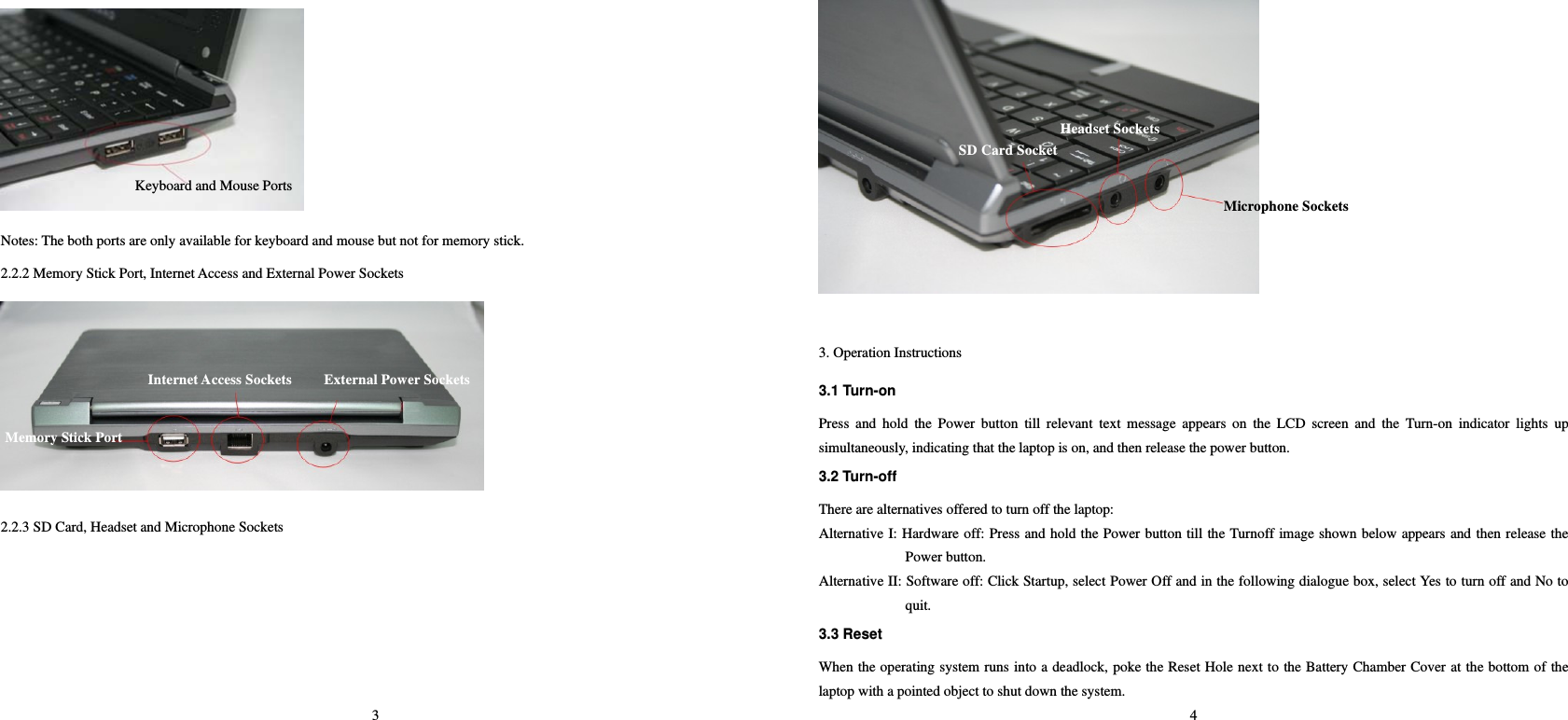 3  Notes: The both ports are only available for keyboard and mouse but not for memory stick.   2.2.2 Memory Stick Port, Internet Access and External Power Sockets    2.2.3 SD Card, Headset and Microphone Sockets   Keyboard and Mouse PortsMemory Stick Port     Internet Access Sockets External Power Sockets4        3. Operation Instructions   3.1 Turn-on   Press and hold the Power button till relevant text message appears on the LCD screen and the Turn-on indicator lights up simultaneously, indicating that the laptop is on, and then release the power button.     3.2 Turn-off   There are alternatives offered to turn off the laptop:   Alternative I: Hardware off: Press and hold the Power button till the Turnoff image shown below appears and then release the Power button.   Alternative II: Software off: Click Startup, select Power Off and in the following dialogue box, select Yes to turn off and No to quit.  3.3 Reset   When the operating system runs into a deadlock, poke the Reset Hole next to the Battery Chamber Cover at the bottom of the laptop with a pointed object to shut down the system.   SD Card SocketHeadset Sockets Microphone Sockets