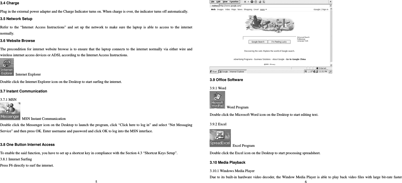 5 3.4 Charge   Plug in the external power adapter and the Charge Indicator turns on. When charge is over, the indicator turns off automatically.  3.5 Network Setup   Refer to the “Internet Access Instructions” and set up the network to make sure the laptop is able to access to the internet normally.   3.6 Website Browse   The precondition for internet website browse is to ensure that the laptop connects to the internet normally via either wire and wireless internet access devices or ADSL according to the Internet Access Instructions.      Internet Explorer Double click the Internet Explorer icon on the Desktop to start surfing the internet.   3.7 Instant Communication   3.7.1 MSN   MSN Instant Communication   Double click the Messenger icon on the Desktop to launch the program, click “Click here to log in” and select “Net Messaging Service” and then press OK. Enter username and password and click OK to log into the MSN interface.    3.8 One Button Internet Access   To enable the said function, you have to set up a shortcut key in compliance with the Section 4.3 “Shortcut Keys Setup”.   3.8.1 Internet Surfing   Press F6 directly to surf the internet.   6  3.9 Office Software 3.9.1 Word    Word Program   Double click the Microsoft Word icon on the Desktop to start editing text. 3.9.2 Excel  Excel Program Double click the Excel icon on the Desktop to start processing spreadsheet.   3.10 Media Playback   3.10.1 Windows Media Player Due to its built-in hardware video decoder, the Window Media Player is able to play back video files with large bit-rate faster 