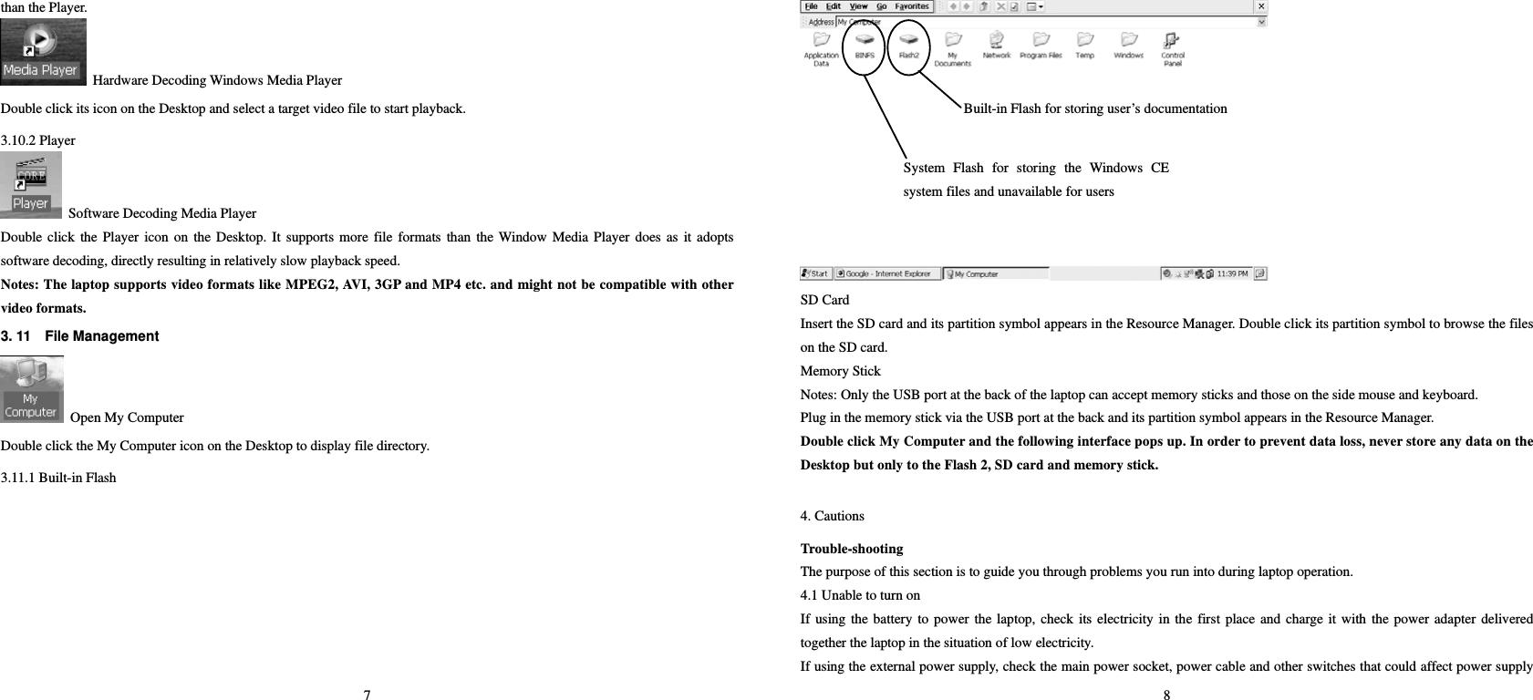 7 than the Player.     Hardware Decoding Windows Media Player Double click its icon on the Desktop and select a target video file to start playback.   3.10.2 Player   Software Decoding Media Player Double click the Player icon on the Desktop. It supports more file formats than the Window Media Player does as it adopts software decoding, directly resulting in relatively slow playback speed.     Notes: The laptop supports video formats like MPEG2, AVI, 3GP and MP4 etc. and might not be compatible with other video formats.   3. 11    File Management     Open My Computer Double click the My Computer icon on the Desktop to display file directory.   3.11.1 Built-in Flash    8  SD Card   Insert the SD card and its partition symbol appears in the Resource Manager. Double click its partition symbol to browse the files on the SD card.   Memory Stick   Notes: Only the USB port at the back of the laptop can accept memory sticks and those on the side mouse and keyboard.   Plug in the memory stick via the USB port at the back and its partition symbol appears in the Resource Manager.   Double click My Computer and the following interface pops up. In order to prevent data loss, never store any data on the Desktop but only to the Flash 2, SD card and memory stick.       4. Cautions   Trouble-shooting   The purpose of this section is to guide you through problems you run into during laptop operation.   4.1 Unable to turn on   If using the battery to power the laptop, check its electricity in the first place and charge it with the power adapter delivered together the laptop in the situation of low electricity.   If using the external power supply, check the main power socket, power cable and other switches that could affect power supply Built-in Flash for storing user’s documentationSystem Flash for storing the Windows CE system files and unavailable for users   