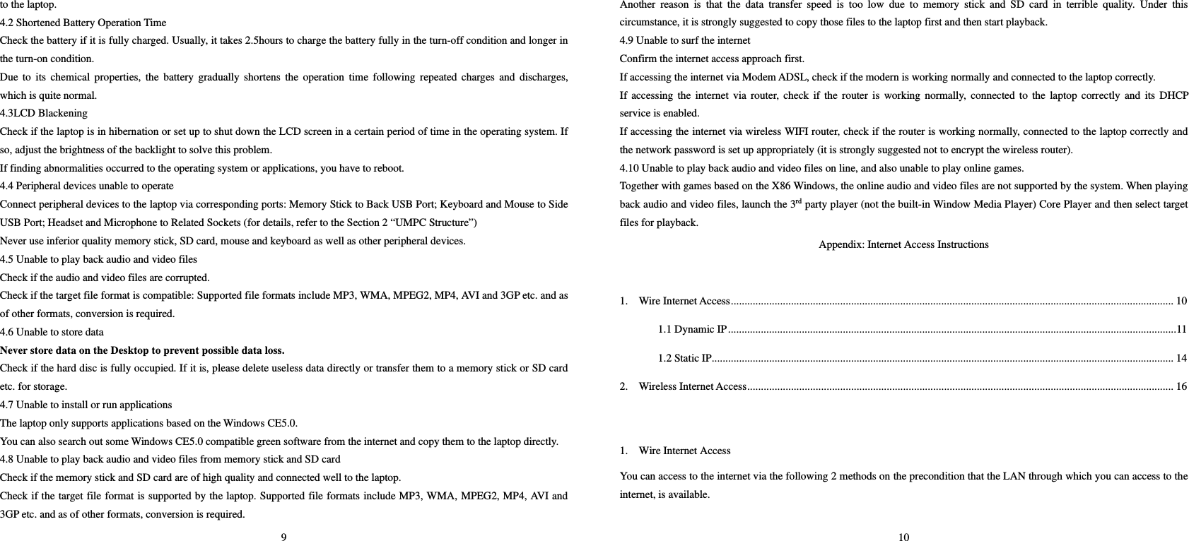 9 to the laptop.   4.2 Shortened Battery Operation Time   Check the battery if it is fully charged. Usually, it takes 2.5hours to charge the battery fully in the turn-off condition and longer in the turn-on condition.   Due to its chemical properties, the battery gradually shortens the operation time following repeated charges and discharges, which is quite normal.   4.3LCD Blackening   Check if the laptop is in hibernation or set up to shut down the LCD screen in a certain period of time in the operating system. If so, adjust the brightness of the backlight to solve this problem.     If finding abnormalities occurred to the operating system or applications, you have to reboot.   4.4 Peripheral devices unable to operate     Connect peripheral devices to the laptop via corresponding ports: Memory Stick to Back USB Port; Keyboard and Mouse to Side USB Port; Headset and Microphone to Related Sockets (for details, refer to the Section 2 “UMPC Structure”) Never use inferior quality memory stick, SD card, mouse and keyboard as well as other peripheral devices.   4.5 Unable to play back audio and video files   Check if the audio and video files are corrupted.   Check if the target file format is compatible: Supported file formats include MP3, WMA, MPEG2, MP4, AVI and 3GP etc. and as of other formats, conversion is required.     4.6 Unable to store data   Never store data on the Desktop to prevent possible data loss.   Check if the hard disc is fully occupied. If it is, please delete useless data directly or transfer them to a memory stick or SD card etc. for storage.   4.7 Unable to install or run applications   The laptop only supports applications based on the Windows CE5.0.   You can also search out some Windows CE5.0 compatible green software from the internet and copy them to the laptop directly.   4.8 Unable to play back audio and video files from memory stick and SD card   Check if the memory stick and SD card are of high quality and connected well to the laptop.   Check if the target file format is supported by the laptop. Supported file formats include MP3, WMA, MPEG2, MP4, AVI and 3GP etc. and as of other formats, conversion is required. 10 Another reason is that the data transfer speed is too low due to memory stick and SD card in terrible quality. Under this circumstance, it is strongly suggested to copy those files to the laptop first and then start playback.   4.9 Unable to surf the internet   Confirm the internet access approach first.   If accessing the internet via Modem ADSL, check if the modern is working normally and connected to the laptop correctly.   If accessing the internet via router, check if the router is working normally, connected to the laptop correctly and its DHCP service is enabled.    If accessing the internet via wireless WIFI router, check if the router is working normally, connected to the laptop correctly and the network password is set up appropriately (it is strongly suggested not to encrypt the wireless router). 4.10 Unable to play back audio and video files on line, and also unable to play online games.   Together with games based on the X86 Windows, the online audio and video files are not supported by the system. When playing back audio and video files, launch the 3rd party player (not the built-in Window Media Player) Core Player and then select target files for playback.   Appendix: Internet Access Instructions  1.  Wire Internet Access.................................................................................................................................................................. 10 1.1 Dynamic IP....................................................................................................................................................................11 1.2 Static IP......................................................................................................................................................................... 14 2.  Wireless Internet Access............................................................................................................................................................ 16   1.    Wire Internet Access   You can access to the internet via the following 2 methods on the precondition that the LAN through which you can access to the internet, is available.   