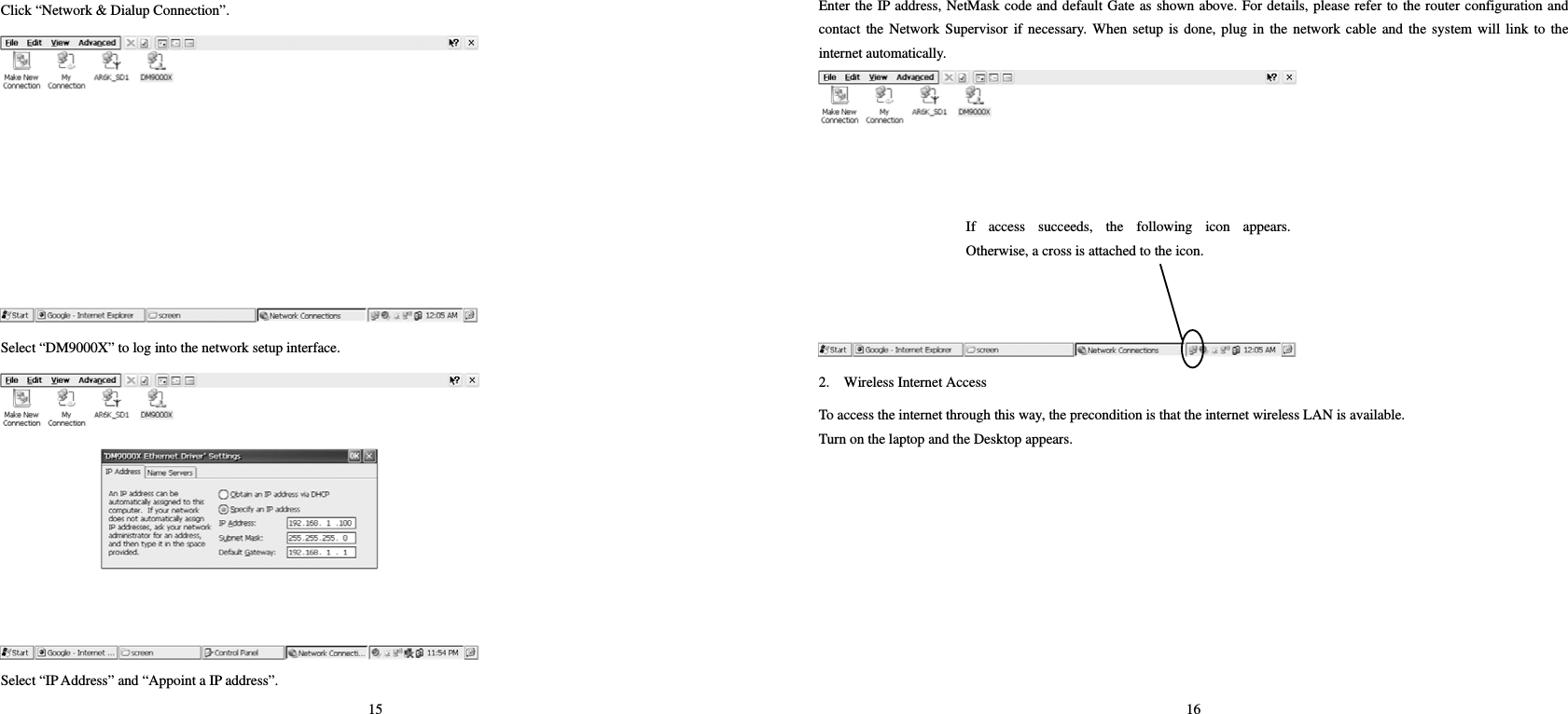 15 Click “Network &amp; Dialup Connection”.    Select “DM9000X” to log into the network setup interface.    Select “IP Address” and “Appoint a IP address”.   16 Enter the IP address, NetMask code and default Gate as shown above. For details, please refer to the router configuration and contact the Network Supervisor if necessary. When setup is done, plug in the network cable and the system will link to the internet automatically.     2.    Wireless Internet Access   To access the internet through this way, the precondition is that the internet wireless LAN is available.   Turn on the laptop and the Desktop appears. If access succeeds, the following icon appears.Otherwise, a cross is attached to the icon.   