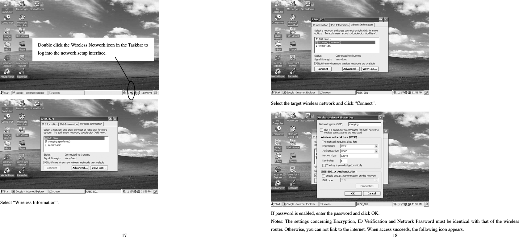 17   Select “Wireless Information”. Double click the Wireless Network icon in the Taskbar tolog into the network setup interface.   18  Select the target wireless network and click “Connect”.  If password is enabled, enter the password and click OK.   Notes: The settings concerning Encryption, ID Verification and Network Password must be identical with that of the wireless router. Otherwise, you can not link to the internet. When access succeeds, the following icon appears.   