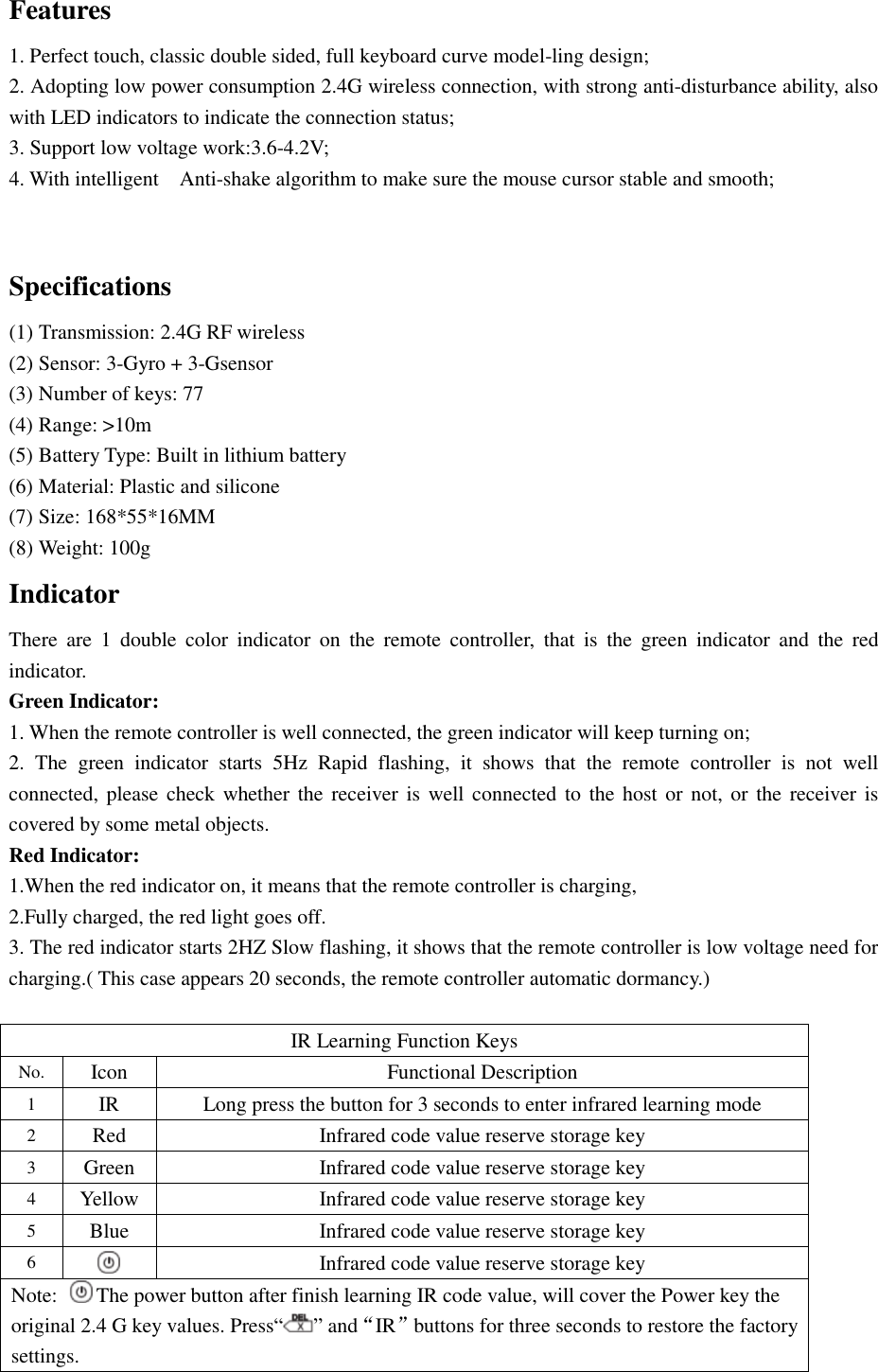 Features 1. Perfect touch, classic double sided, full keyboard curve model-ling design; 2. Adopting low power consumption 2.4G wireless connection, with strong anti-disturbance ability, also with LED indicators to indicate the connection status; 3. Support low voltage work:3.6-4.2V;  4. With intelligent  Anti-shake algorithm to make sure the mouse cursor stable and smooth;  Specifications  (1) Transmission: 2.4G RF wireless (2) Sensor: 3-Gyro + 3-Gsensor (3) Number of keys: 77 (4) Range: &gt;10m (5) Battery Type: Built in lithium battery (6) Material: Plastic and silicone (7) Size: 168*55*16MM (8) Weight: 100g Indicator There are 1 double color indicator on the remote controller, that is the green indicator and the red indicator. Green Indicator: 1. When the remote controller is well connected, the green indicator will keep turning on; 2. The green indicator starts 5Hz Rapid flashing, it shows that the remote controller is not well connected, please check whether the receiver is well connected to the host or not, or the receiver is covered by some metal objects. Red Indicator: 1.When the red indicator on, it means that the remote controller is charging,  2.Fully charged, the red light goes off. 3. The red indicator starts 2HZ Slow flashing, it shows that the remote controller is low voltage need for charging.( This case appears 20 seconds, the remote controller automatic dormancy.)              IR Learning Function Keys No. Icon  Functional Description 1  IR  Long press the button for 3 seconds to enter infrared learning mode 2  Red  Infrared code value reserve storage key 3  Green  Infrared code value reserve storage key 4  Yellow Infrared code value reserve storage key 5  Blue  Infrared code value reserve storage key 6  Infrared code value reserve storage key Note:  The power button after finish learning IR code value, will cover the Power key the original 2.4 G key values. Press“ ” and“IR”buttons for three seconds to restore the factory settings. 