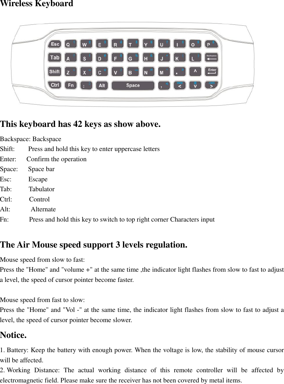 Wireless Keyboard  This keyboard has 42 keys as show above. Backspace: Backspace Shift:    Press and hold this key to enter uppercase letters Enter:   Confirm the operation Space:   Space bar  Esc:     Escape Tab:     Tabulator Ctrl:     Control Alt:      Alternate Fn:      Press and hold this key to switch to top right corner Characters input  The Air Mouse speed support 3 levels regulation. Mouse speed from slow to fast: Press the &quot;Home&quot; and &quot;volume +&quot; at the same time ,the indicator light flashes from slow to fast to adjust a level, the speed of cursor pointer become faster.  Mouse speed from fast to slow: Press the &quot;Home&quot; and &quot;Vol -&quot; at the same time, the indicator light flashes from slow to fast to adjust a level, the speed of cursor pointer become slower. Notice. 1. Battery: Keep the battery with enough power. When the voltage is low, the stability of mouse cursor will be affected.   2. Working Distance: The actual working distance of this remote controller will be affected by electromagnetic field. Please make sure the receiver has not been covered by metal items. 