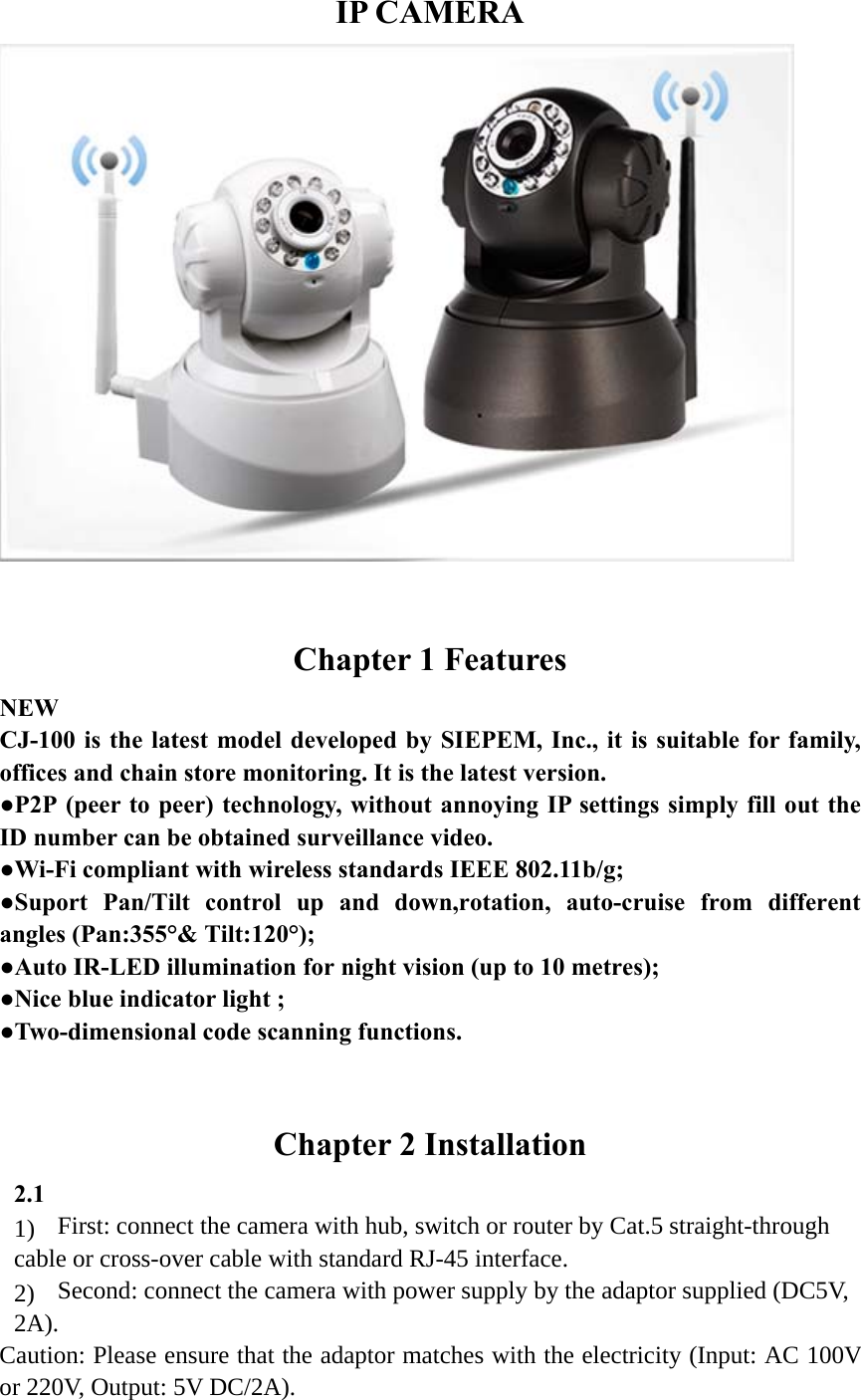   IP CAMERA   Chapter 1 Features NEW CJ-100 is the latest model developed by SIEPEM, Inc., it is suitable for family, offices and chain store monitoring. It is the latest version.   ●P2P (peer to peer) technology, without annoying IP settings simply fill out the ID number can be obtained surveillance video. ●Wi-Fi compliant with wireless standards IEEE 802.11b/g;   ●Suport Pan/Tilt control up and down,rotation, auto-cruise from different angles (Pan:355°&amp; Tilt:120°);   ●Auto IR-LED illumination for night vision (up to 10 metres); ●Nice blue indicator light ; ●Two-dimensional code scanning functions.  Chapter 2 Installation 2.1 1)  First: connect the camera with hub, switch or router by Cat.5 straight-through cable or cross-over cable with standard RJ-45 interface.   2)  Second: connect the camera with power supply by the adaptor supplied (DC5V, 2A). Caution: Please ensure that the adaptor matches with the electricity (Input: AC 100V or 220V, Output: 5V DC/2A). 