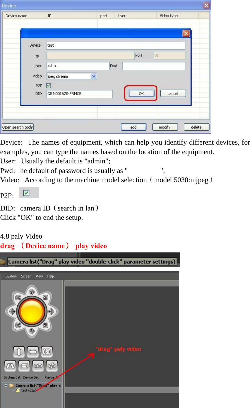    Device：The names of equipment, which can help you identify different devices, for examples, you can type the names based on the location of the equipment. User：Usually the default is &quot;admin&quot;; Pwd：he default of password is usually as &quot;         &quot;, Video：According to the machine model selection（model 5030:mjpeg） P2P： DID：camera ID（search in lan） Click &quot;OK&quot; to end the setup.  4.8 paly Video drag  （Device name） play video   