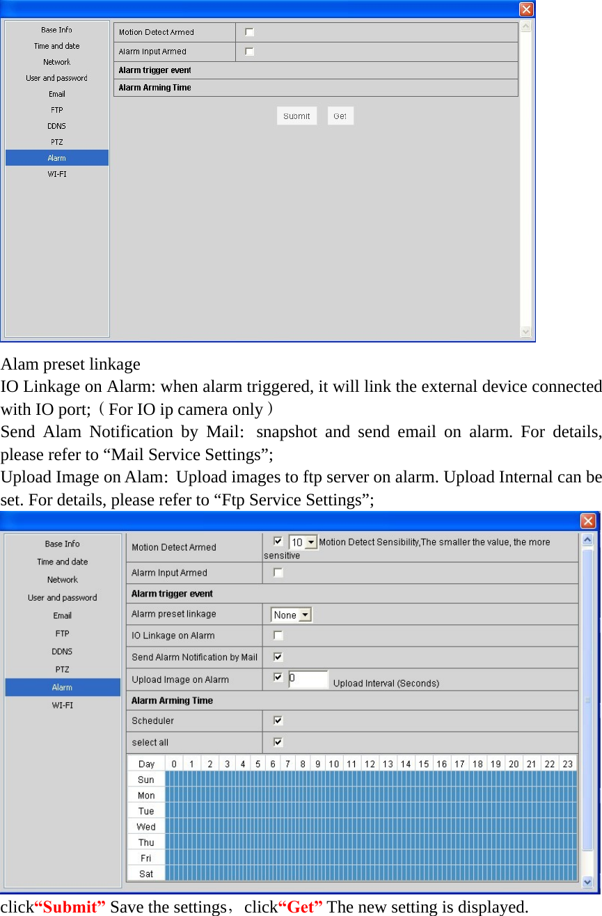    Alam preset linkage IO Linkage on Alarm: when alarm triggered, it will link the external device connected with IO port;（For IO ip camera only） Send Alam Notification by Mail：snapshot and send email on alarm. For details, please refer to “Mail Service Settings”; Upload Image on Alam：Upload images to ftp server on alarm. Upload Internal can be set. For details, please refer to “Ftp Service Settings”;  click“Submit” Save the settings，click“Get” The new setting is displayed.    