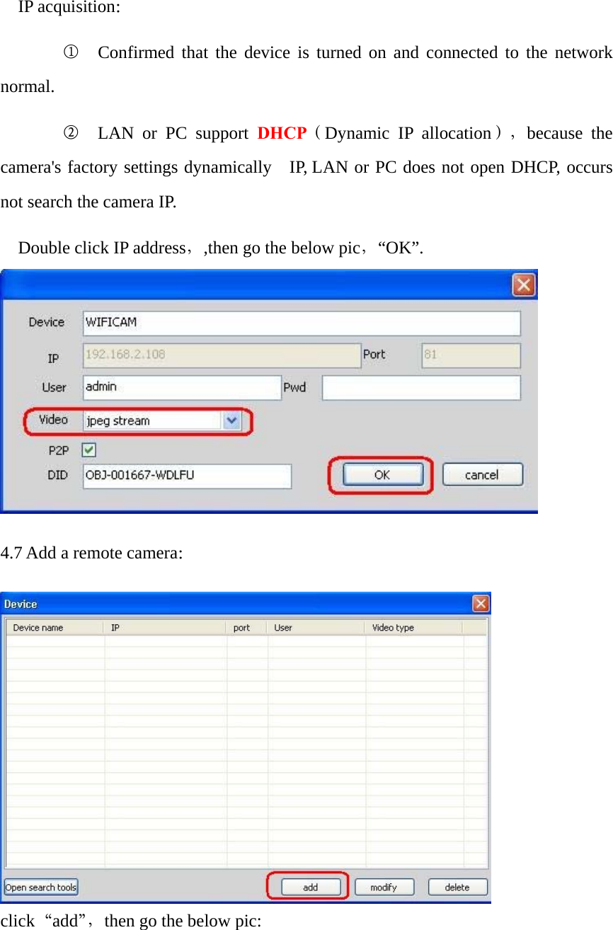   IP acquisition：      ①  Confirmed that the device is turned on and connected to the network normal.      ②  LAN or PC support DHCP（Dynamic IP allocation），because the camera&apos;s factory settings dynamically  IP, LAN or PC does not open DHCP, occurs not search the camera IP. Double click IP address，,then go the below pic，“OK”.   4.7 Add a remote camera：   click“add”，then go the below pic: 