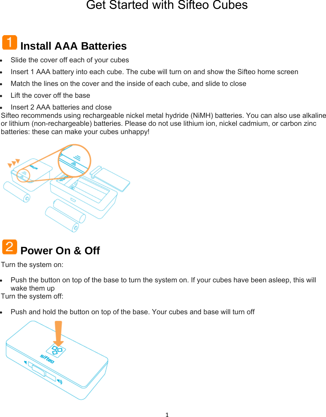1Get Started with Sifteo Cubes  Install AAA Batteries  Slide the cover off each of your cubes  Insert 1 AAA battery into each cube. The cube will turn on and show the Sifteo home screen  Match the lines on the cover and the inside of each cube, and slide to close  Lift the cover off the base  Insert 2 AAA batteries and close Sifteo recommends using rechargeable nickel metal hydride (NiMH) batteries. You can also use alkaline or lithium (non-rechargeable) batteries. Please do not use lithium ion, nickel cadmium, or carbon zinc batteries: these can make your cubes unhappy!   Power On &amp; Off Turn the system on:  Push the button on top of the base to turn the system on. If your cubes have been asleep, this will wake them up Turn the system off:  Push and hold the button on top of the base. Your cubes and base will turn off  
