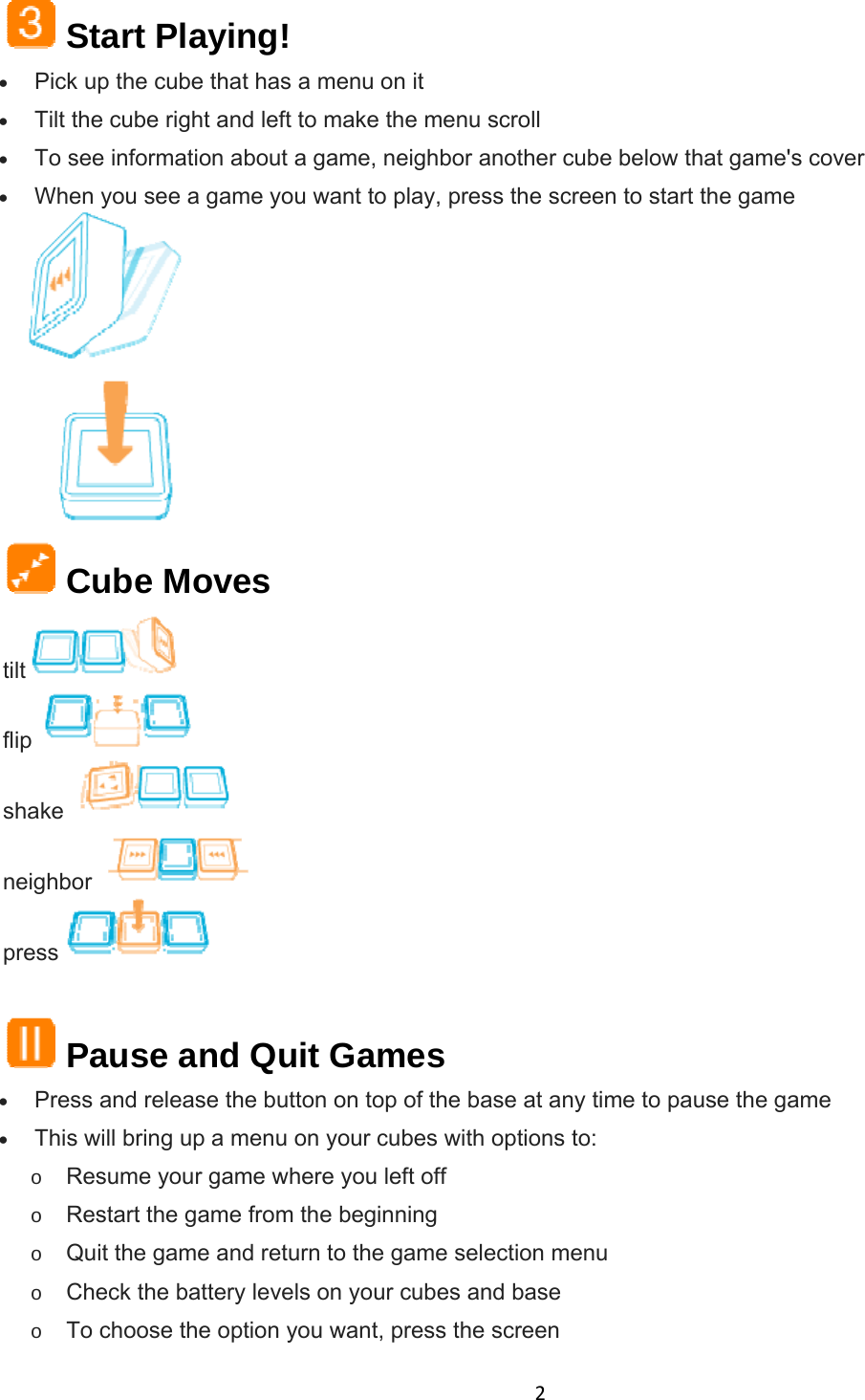 2 Start Playing!  Pick up the cube that has a menu on it  Tilt the cube right and left to make the menu scroll  To see information about a game, neighbor another cube below that game&apos;s cover  When you see a game you want to play, press the screen to start the game   Cube Moves tilt  flip  shake  neighbor  press     Pause and Quit Games  Press and release the button on top of the base at any time to pause the game  This will bring up a menu on your cubes with options to: o Resume your game where you left off o Restart the game from the beginning o Quit the game and return to the game selection menu o Check the battery levels on your cubes and base o To choose the option you want, press the screen 