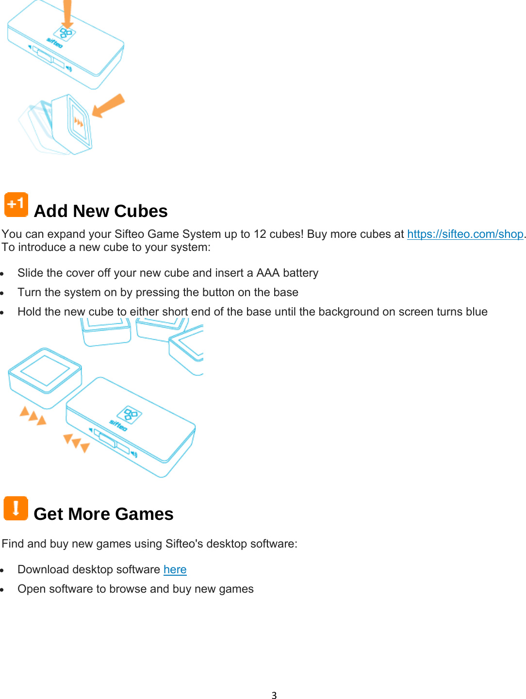 3   Add New Cubes You can expand your Sifteo Game System up to 12 cubes! Buy more cubes at https://sifteo.com/shop. To introduce a new cube to your system:  Slide the cover off your new cube and insert a AAA battery  Turn the system on by pressing the button on the base  Hold the new cube to either short end of the base until the background on screen turns blue   Get More Games Find and buy new games using Sifteo&apos;s desktop software:  Download desktop software here  Open software to browse and buy new games   