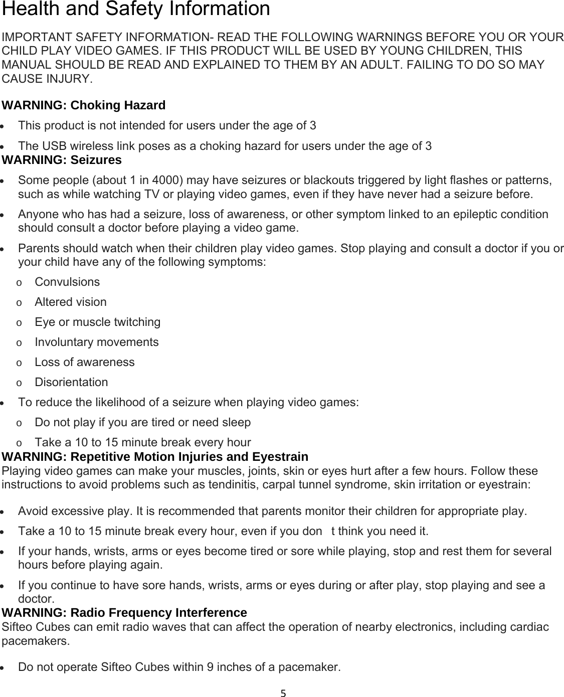 5 Health and Safety Information IMPORTANT SAFETY INFORMATION- READ THE FOLLOWING WARNINGS BEFORE YOU OR YOUR CHILD PLAY VIDEO GAMES. IF THIS PRODUCT WILL BE USED BY YOUNG CHILDREN, THIS MANUAL SHOULD BE READ AND EXPLAINED TO THEM BY AN ADULT. FAILING TO DO SO MAY CAUSE INJURY. WARNING: Choking Hazard  This product is not intended for users under the age of 3  The USB wireless link poses as a choking hazard for users under the age of 3 WARNING: Seizures  Some people (about 1 in 4000) may have seizures or blackouts triggered by light flashes or patterns, such as while watching TV or playing video games, even if they have never had a seizure before.  Anyone who has had a seizure, loss of awareness, or other symptom linked to an epileptic condition should consult a doctor before playing a video game.  Parents should watch when their children play video games. Stop playing and consult a doctor if you or your child have any of the following symptoms: o Convulsions o Altered vision o Eye or muscle twitching o Involuntary movements o Loss of awareness o Disorientation  To reduce the likelihood of a seizure when playing video games: o Do not play if you are tired or need sleep o Take a 10 to 15 minute break every hour WARNING: Repetitive Motion Injuries and Eyestrain Playing video games can make your muscles, joints, skin or eyes hurt after a few hours. Follow these instructions to avoid problems such as tendinitis, carpal tunnel syndrome, skin irritation or eyestrain:  Avoid excessive play. It is recommended that parents monitor their children for appropriate play.  Take a 10 to 15 minute break every hour, even if you dont think you need it.  If your hands, wrists, arms or eyes become tired or sore while playing, stop and rest them for several hours before playing again.  If you continue to have sore hands, wrists, arms or eyes during or after play, stop playing and see a doctor. WARNING: Radio Frequency Interference Sifteo Cubes can emit radio waves that can affect the operation of nearby electronics, including cardiac pacemakers.  Do not operate Sifteo Cubes within 9 inches of a pacemaker. 