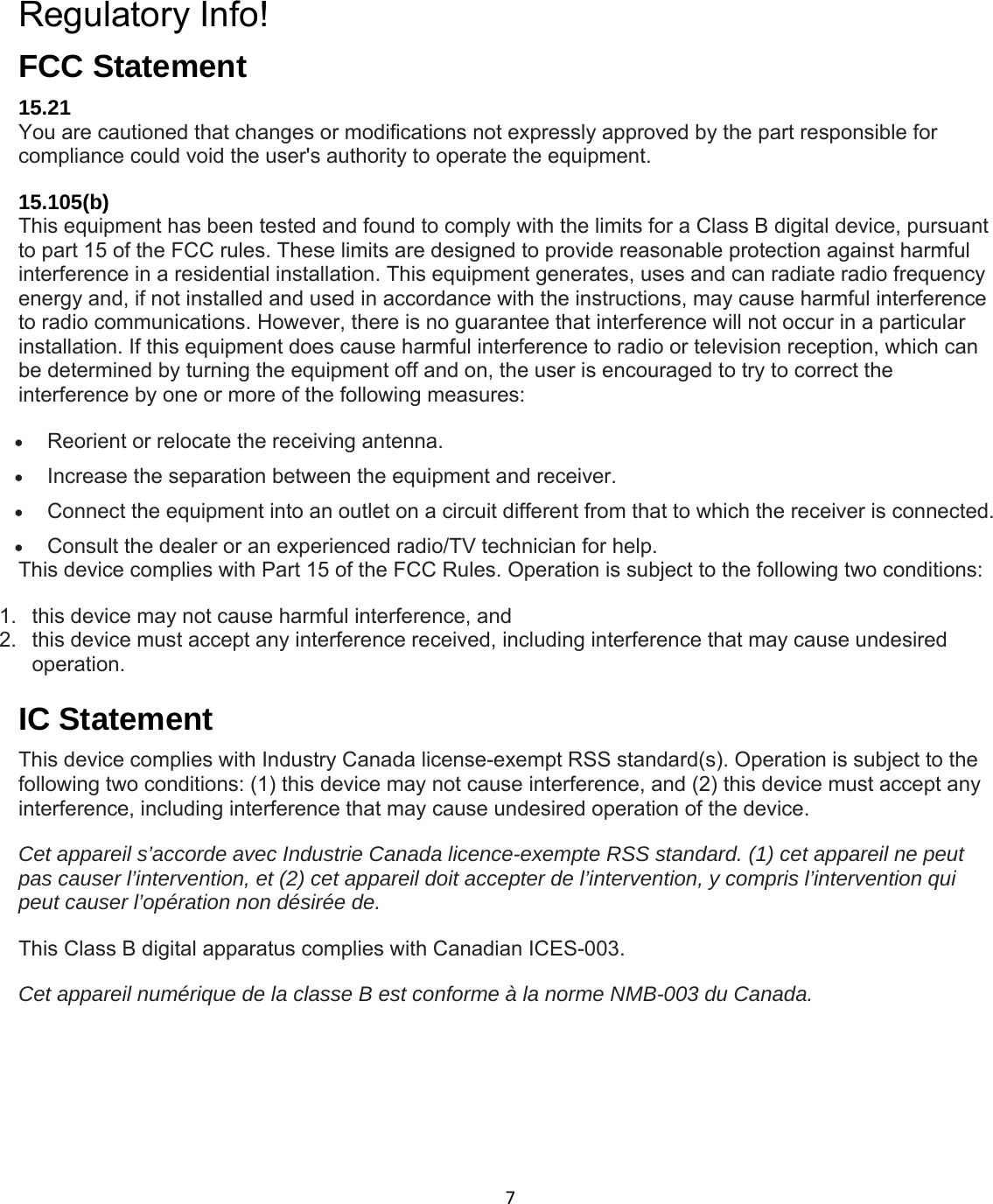 7 Regulatory Info! FCC Statement 15.21 You are cautioned that changes or modifications not expressly approved by the part responsible for compliance could void the user&apos;s authority to operate the equipment. 15.105(b) This equipment has been tested and found to comply with the limits for a Class B digital device, pursuant to part 15 of the FCC rules. These limits are designed to provide reasonable protection against harmful interference in a residential installation. This equipment generates, uses and can radiate radio frequency energy and, if not installed and used in accordance with the instructions, may cause harmful interference to radio communications. However, there is no guarantee that interference will not occur in a particular installation. If this equipment does cause harmful interference to radio or television reception, which can be determined by turning the equipment off and on, the user is encouraged to try to correct the interference by one or more of the following measures:  Reorient or relocate the receiving antenna.  Increase the separation between the equipment and receiver.  Connect the equipment into an outlet on a circuit different from that to which the receiver is connected.  Consult the dealer or an experienced radio/TV technician for help. This device complies with Part 15 of the FCC Rules. Operation is subject to the following two conditions: 1.  this device may not cause harmful interference, and 2.  this device must accept any interference received, including interference that may cause undesired operation.  IC Statement This device complies with Industry Canada license-exempt RSS standard(s). Operation is subject to the following two conditions: (1) this device may not cause interference, and (2) this device must accept any interference, including interference that may cause undesired operation of the device. Cet appareil s’accorde avec Industrie Canada licence-exempte RSS standard. (1) cet appareil ne peut pas causer l’intervention, et (2) cet appareil doit accepter de l’intervention, y compris l’intervention qui peut causer l’opération non désirée de. This Class B digital apparatus complies with Canadian ICES-003. Cet appareil numérique de la classe B est conforme à la norme NMB-003 du Canada. 