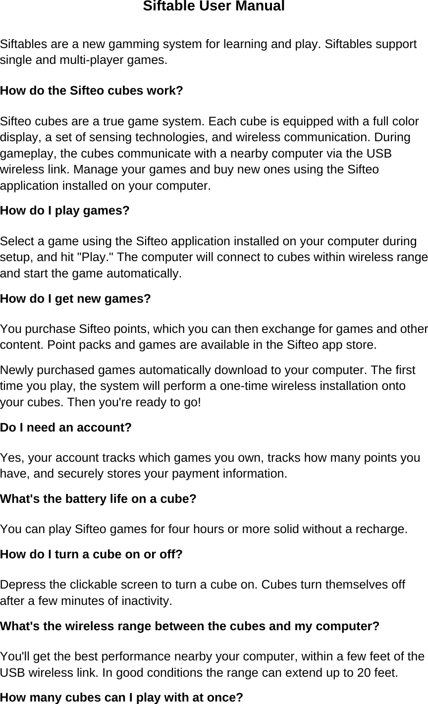 Siftable User Manual Siftables are a new gamming system for learning and play. Siftables support single and multi-player games. How do the Sifteo cubes work?   Sifteo cubes are a true game system. Each cube is equipped with a full color display, a set of sensing technologies, and wireless communication. During gameplay, the cubes communicate with a nearby computer via the USB wireless link. Manage your games and buy new ones using the Sifteo application installed on your computer.   How do I play games?   Select a game using the Sifteo application installed on your computer during setup, and hit &quot;Play.&quot; The computer will connect to cubes within wireless range and start the game automatically. How do I get new games?   You purchase Sifteo points, which you can then exchange for games and other content. Point packs and games are available in the Sifteo app store. Newly purchased games automatically download to your computer. The first time you play, the system will perform a one-time wireless installation onto your cubes. Then you&apos;re ready to go! Do I need an account?   Yes, your account tracks which games you own, tracks how many points you have, and securely stores your payment information. What&apos;s the battery life on a cube?   You can play Sifteo games for four hours or more solid without a recharge. How do I turn a cube on or off?   Depress the clickable screen to turn a cube on. Cubes turn themselves off after a few minutes of inactivity. What&apos;s the wireless range between the cubes and my computer?   You&apos;ll get the best performance nearby your computer, within a few feet of the USB wireless link. In good conditions the range can extend up to 20 feet. How many cubes can I play with at once?   