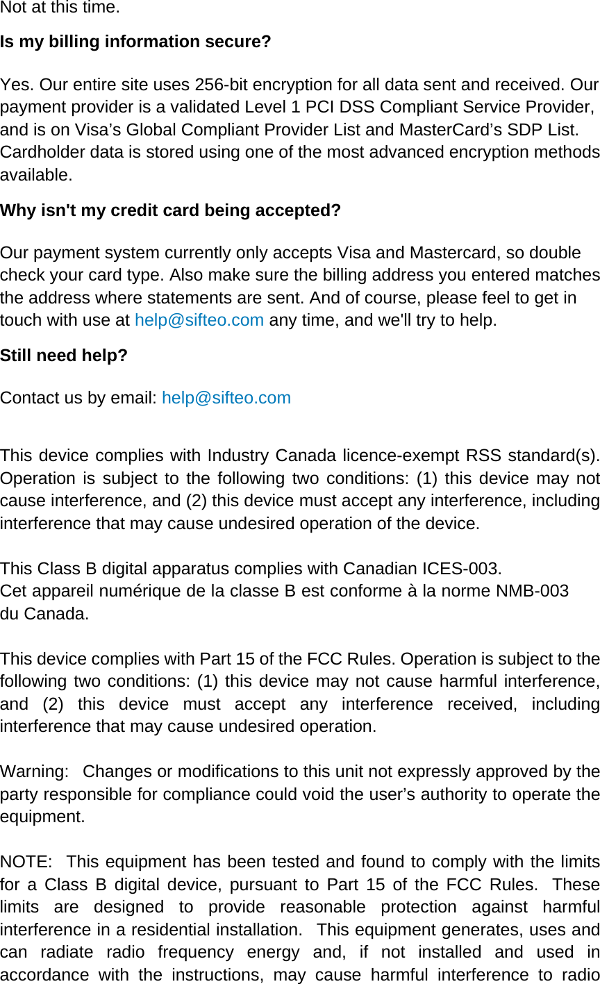 Not at this time. Is my billing information secure?   Yes. Our entire site uses 256-bit encryption for all data sent and received. Our payment provider is a validated Level 1 PCI DSS Compliant Service Provider, and is on Visa’s Global Compliant Provider List and MasterCard’s SDP List. Cardholder data is stored using one of the most advanced encryption methods available.  Why isn&apos;t my credit card being accepted?   Our payment system currently only accepts Visa and Mastercard, so double check your card type. Also make sure the billing address you entered matches the address where statements are sent. And of course, please feel to get in touch with use at help@sifteo.com any time, and we&apos;ll try to help.   Still need help? Contact us by email: help@sifteo.com   This device complies with Industry Canada licence-exempt RSS standard(s). Operation is subject to the following two conditions: (1) this device may not cause interference, and (2) this device must accept any interference, including interference that may cause undesired operation of the device.  This Class B digital apparatus complies with Canadian ICES-003. Cet appareil numérique de la classe B est conforme à la norme NMB-003 du Canada.  This device complies with Part 15 of the FCC Rules. Operation is subject to the following two conditions: (1) this device may not cause harmful interference, and (2) this device must accept any interference received, including interference that may cause undesired operation.  Warning:   Changes or modifications to this unit not expressly approved by the party responsible for compliance could void the user’s authority to operate the equipment.  NOTE:  This equipment has been tested and found to comply with the limits for a Class B digital device, pursuant to Part 15 of the FCC Rules.  These limits are designed to provide reasonable protection against harmful interference in a residential installation.   This equipment generates, uses and can radiate radio frequency energy and, if not installed and used in accordance with the instructions, may cause harmful interference to radio 