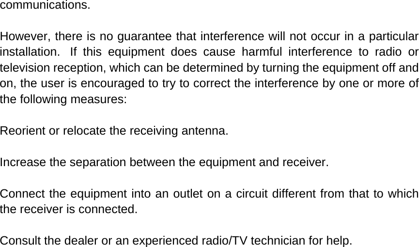 communications.  However, there is no guarantee that interference will not occur in a particular installation.  If this equipment does cause harmful interference to radio or television reception, which can be determined by turning the equipment off and on, the user is encouraged to try to correct the interference by one or more of the following measures:  Reorient or relocate the receiving antenna.  Increase the separation between the equipment and receiver.  Connect the equipment into an outlet on a circuit different from that to which the receiver is connected.  Consult the dealer or an experienced radio/TV technician for help.  