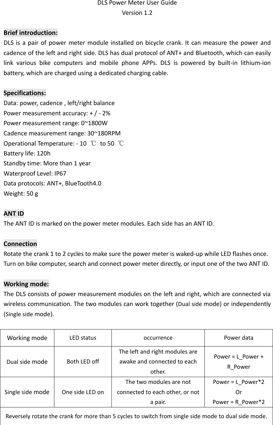 DLS Power Meter User Guide Version 1.2  Brief introduction: DLS is a pair of power meter module installed on bicycle crank. It can measure the power and cadence of the left and right side. DLS has dual protocol of ANT+ and Bluetooth, which can easily link  various  bike  computers  and  mobile  phone  APPs.  DLS  is  powered  by  built-in  lithium-ion battery, which are charged using a dedicated charging cable.  Specifications: Data: power, cadence , left/right balance Power measurement accuracy: + / - 2% Power measurement range: 0~1800W Cadence measurement range: 30~180RPM Operational Temperature: - 10  ℃  to 50  ℃ Battery life: 120h Standby time: More than 1 year Waterproof Level: IP67 Data protocols: ANT+, BlueTooth4.0 Weight: 50 g  ANT ID The ANT ID is marked on the power meter modules. Each side has an ANT ID.  Connection Rotate the crank 1 to 2 cycles to make sure the power meter is waked-up while LED flashes once. Turn on bike computer, search and connect power meter directly, or input one of the two ANT ID.  Working mode: The DLS consists of power measurement modules on the left and right, which are connected via wireless communication. The two modules can work together (Dual side mode) or independently (Single side mode).  Working mode LED status occurrence Power data Dual side mode Both LED off The left and right modules are awake and connected to each other. Power = L_Power + R_Power Single side mode One side LED on   The two modules are not connected to each other, or not a pair. Power = L_Power*2 Or Power = R_Power*2 Reversely rotate the crank for more than 5 cycles to switch from single side mode to dual side mode.   