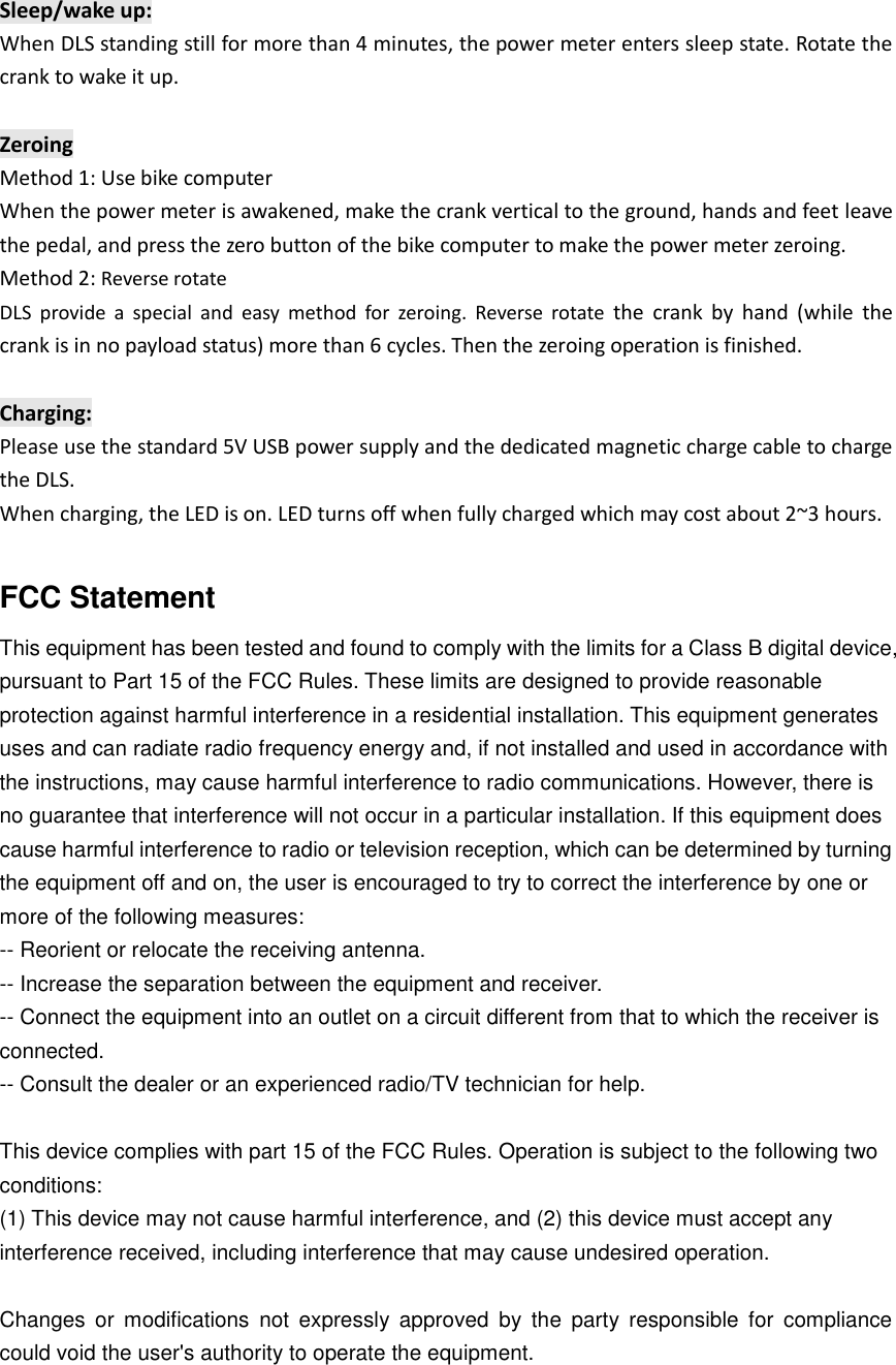 Sleep/wake up: When DLS standing still for more than 4 minutes, the power meter enters sleep state. Rotate the crank to wake it up.  Zeroing Method 1: Use bike computer When the power meter is awakened, make the crank vertical to the ground, hands and feet leave the pedal, and press the zero button of the bike computer to make the power meter zeroing. Method 2: Reverse rotate   DLS  provide  a  special  and  easy  method  for  zeroing.  Reverse  rotate  the  crank  by  hand  (while  the crank is in no payload status) more than 6 cycles. Then the zeroing operation is finished.  Charging: Please use the standard 5V USB power supply and the dedicated magnetic charge cable to charge the DLS. When charging, the LED is on. LED turns off when fully charged which may cost about 2~3 hours.  FCC Statement This equipment has been tested and found to comply with the limits for a Class B digital device, pursuant to Part 15 of the FCC Rules. These limits are designed to provide reasonable protection against harmful interference in a residential installation. This equipment generates uses and can radiate radio frequency energy and, if not installed and used in accordance with the instructions, may cause harmful interference to radio communications. However, there is no guarantee that interference will not occur in a particular installation. If this equipment does cause harmful interference to radio or television reception, which can be determined by turning the equipment off and on, the user is encouraged to try to correct the interference by one or more of the following measures: -- Reorient or relocate the receiving antenna.    -- Increase the separation between the equipment and receiver.     -- Connect the equipment into an outlet on a circuit different from that to which the receiver is connected.    -- Consult the dealer or an experienced radio/TV technician for help.  This device complies with part 15 of the FCC Rules. Operation is subject to the following two conditions: (1) This device may not cause harmful interference, and (2) this device must accept any interference received, including interference that may cause undesired operation.  Changes  or  modifications  not  expressly  approved  by  the  party  responsible  for  compliance could void the user's authority to operate the equipment.  