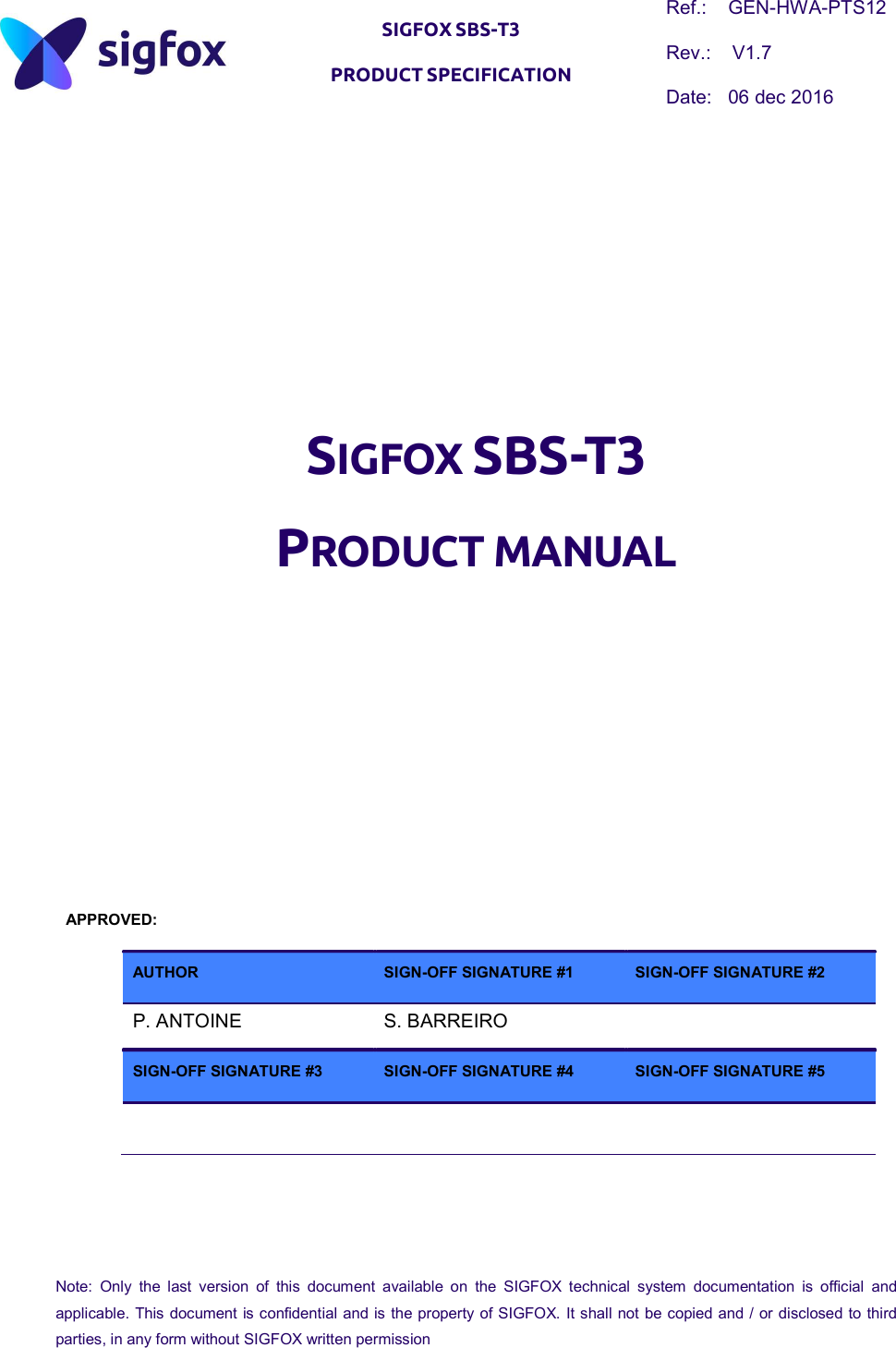   SIGFOX SBS-T3 PRODUCT SPECIFICATION Ref.:    GEN-HWA-PTS12 Rev.:    V1.7 Date:   06 dec 2016  Note:  Only  the  last  version  of  this  document  available  on  the  SIGFOX  technical  system  documentation  is  official  and applicable. This document is confidential and is the property of SIGFOX. It shall not be copied and / or disclosed to third parties, in any form without SIGFOX written permission         SIGFOX SBS-T3 PRODUCT MANUAL           APPROVED:  AUTHOR  SIGN-OFF SIGNATURE #1  SIGN-OFF SIGNATURE #2  P. ANTOINE  S. BARREIRO    SIGN-OFF SIGNATURE #3  SIGN-OFF SIGNATURE #4  SIGN-OFF SIGNATURE #5        