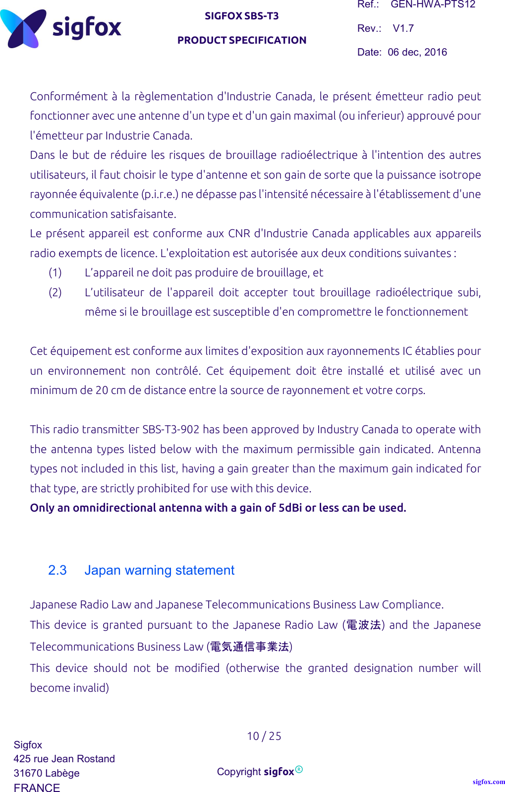   SIGFOX SBS-T3 PRODUCT SPECIFICATION Ref.:    GEN-HWA-PTS12 Rev.:    V1.7 Date:  06 dec, 2016    10 / 25 Sigfox 425 rue Jean Rostand 31670 Labège FRANCE  Copyright sigfox® sigfox.com  Conformément à la règlementation d&apos;Industrie Canada, le présent émetteur radio peut fonctionner avec une antenne d&apos;un type et d&apos;un gain maximal (ou inferieur) approuvé pour l&apos;émetteur par Industrie Canada. Dans le but de réduire les risques de brouillage radioélectrique à l&apos;intention des autres utilisateurs, il faut choisir le type d&apos;antenne et son gain de sorte que la puissance isotrope rayonnée équivalente (p.i.r.e.) ne dépasse pas l&apos;intensité nécessaire à l&apos;établissement d&apos;une communication satisfaisante. Le présent appareil est conforme aux CNR d&apos;Industrie Canada applicables aux appareils radio exempts de licence. L&apos;exploitation est autorisée aux deux conditions suivantes : (1) L’appareil ne doit pas produire de brouillage, et (2) L’utilisateur  de  l&apos;appareil  doit  accepter  tout  brouillage  radioélectrique  subi, même si le brouillage est susceptible d&apos;en compromettre le fonctionnement  Cet équipement est conforme aux limites d&apos;exposition aux rayonnements IC établies pour un  environnement  non  contrôlé.  Cet  équipement  doit  être  installé  et  utilisé  avec  un minimum de 20 cm de distance entre la source de rayonnement et votre corps.  This radio transmitter SBS-T3-902 has been approved by Industry Canada to operate with the antenna types listed below with the  maximum permissible  gain indicated. Antenna types not included in this list, having a gain greater than the maximum gain indicated for that type, are strictly prohibited for use with this device. Only an omnidirectional antenna with a gain of 5dBi or less can be used.   2.3  Japan warning statement Japanese Radio Law and Japanese Telecommunications Business Law Compliance. This  device is  granted  pursuant  to  the  Japanese Radio Law  (電波法)  and  the Japanese Telecommunications Business Law (電気通信事業法) This  device  should  not  be  modified  (otherwise  the  granted  designation  number  will become invalid)  