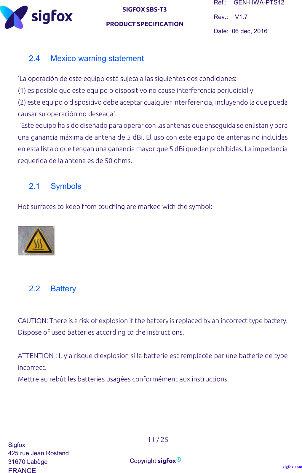   SIGFOX SBS-T3 PRODUCT SPECIFICATION Ref.:    GEN-HWA-PTS12 Rev.:    V1.7 Date:  06 dec, 2016    11 / 25 Sigfox 425 rue Jean Rostand 31670 Labège FRANCE  Copyright sigfox® sigfox.com  2.4  Mexico warning statement &apos;La operación de este equipo está sujeta a las siguientes dos condiciones:  (1) es posible que este equipo o dispositivo no cause interferencia perjudicial y  (2) este equipo o dispositivo debe aceptar cualquier interferencia, incluyendo la que pueda causar su operación no deseada&apos;.  &apos;Este equipo ha sido diseñado para operar con las antenas que enseguida se enlistan y para una ganancia máxima de antena de 5 dBi. El uso con este equipo de antenas no incluidas en esta lista o que tengan una ganancia mayor que 5 dBi quedan prohibidas. La impedancia requerida de la antena es de 50 ohms.  2.1  Symbols Hot surfaces to keep from touching are marked with the symbol:     2.2  Battery  CAUTION: There is a risk of explosion if the battery is replaced by an incorrect type battery. Dispose of used batteries according to the instructions.   ATTENTION : Il y a risque d’explosion si la batterie est remplacée par une batterie de type incorrect.  Mettre au rebût les batteries usagées conformément aux instructions.  