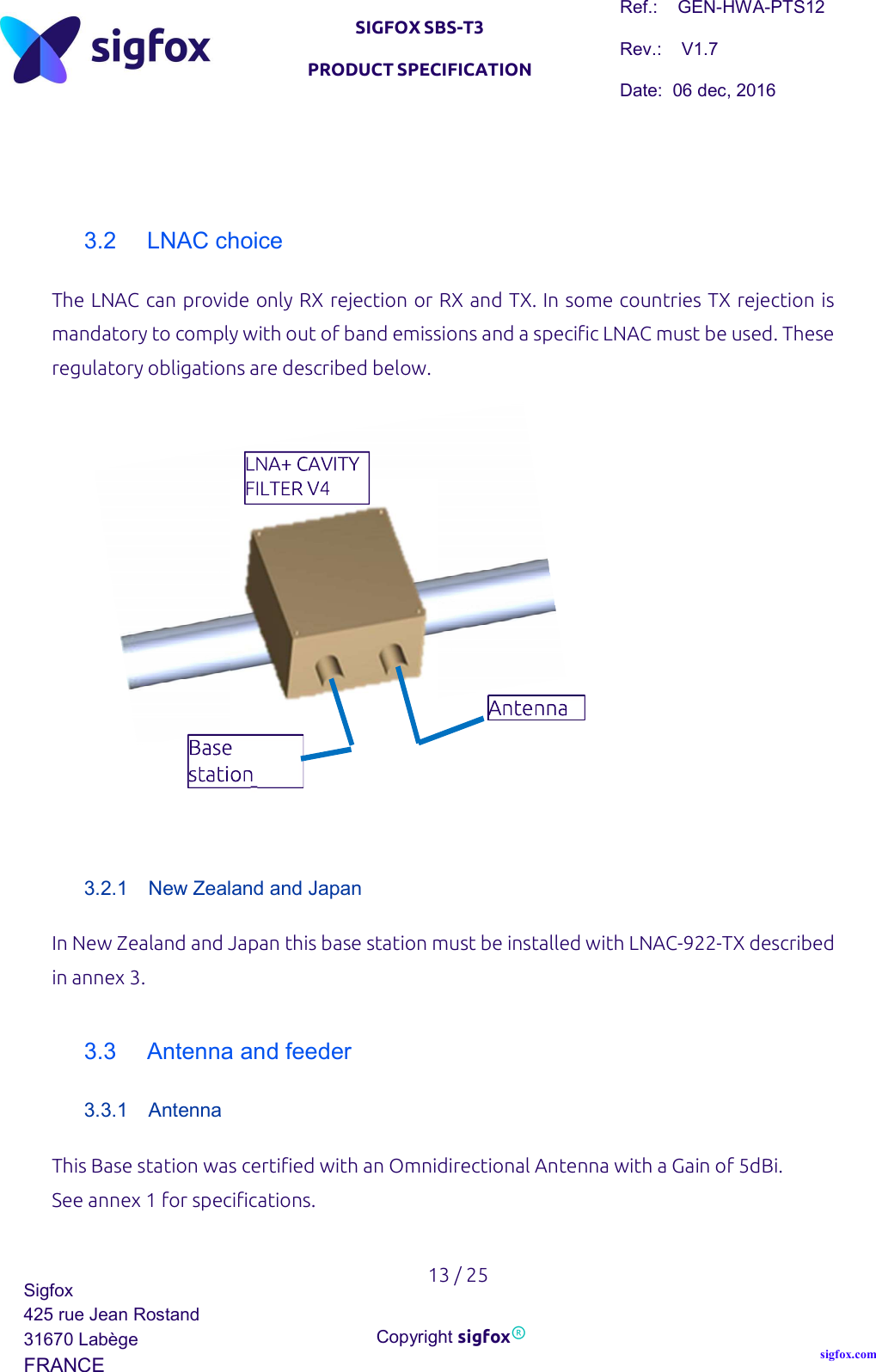   SIGFOX SBS-T3 PRODUCT SPECIFICATION Ref.:    GEN-HWA-PTS12 Rev.:    V1.7 Date:  06 dec, 2016    13 / 25 Sigfox 425 rue Jean Rostand 31670 Labège FRANCE  Copyright sigfox® sigfox.com    3.2  LNAC choice The LNAC can provide only RX rejection or RX and TX. In some countries TX rejection is mandatory to comply with out of band emissions and a specific LNAC must be used. These regulatory obligations are described below.               3.2.1  New Zealand and Japan In New Zealand and Japan this base station must be installed with LNAC-922-TX described in annex 3.  3.3  Antenna and feeder 3.3.1  Antenna This Base station was certified with an Omnidirectional Antenna with a Gain of 5dBi.  See annex 1 for specifications.           