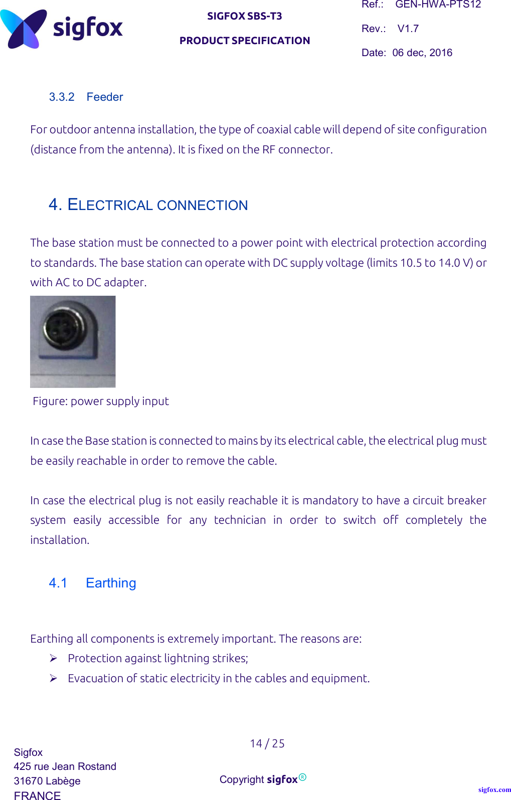   SIGFOX SBS-T3 PRODUCT SPECIFICATION Ref.:    GEN-HWA-PTS12 Rev.:    V1.7 Date:  06 dec, 2016    14 / 25 Sigfox 425 rue Jean Rostand 31670 Labège FRANCE  Copyright sigfox® sigfox.com  3.3.2  Feeder For outdoor antenna installation, the type of coaxial cable will depend of site configuration (distance from the antenna). It is fixed on the RF connector.  4. ELECTRICAL CONNECTION The base station must be connected to a power point with electrical protection according to standards. The base station can operate with DC supply voltage (limits 10.5 to 14.0 V) or with AC to DC adapter.   Figure: power supply input  In case the Base station is connected to mains by its electrical cable, the electrical plug must be easily reachable in order to remove the cable.  In case the electrical plug is not easily reachable it is mandatory to have a circuit breaker system  easily  accessible  for  any  technician  in  order  to  switch  off  completely  the installation.  4.1  Earthing   Earthing all components is extremely important. The reasons are:   Protection against lightning strikes;  Evacuation of static electricity in the cables and equipment.    