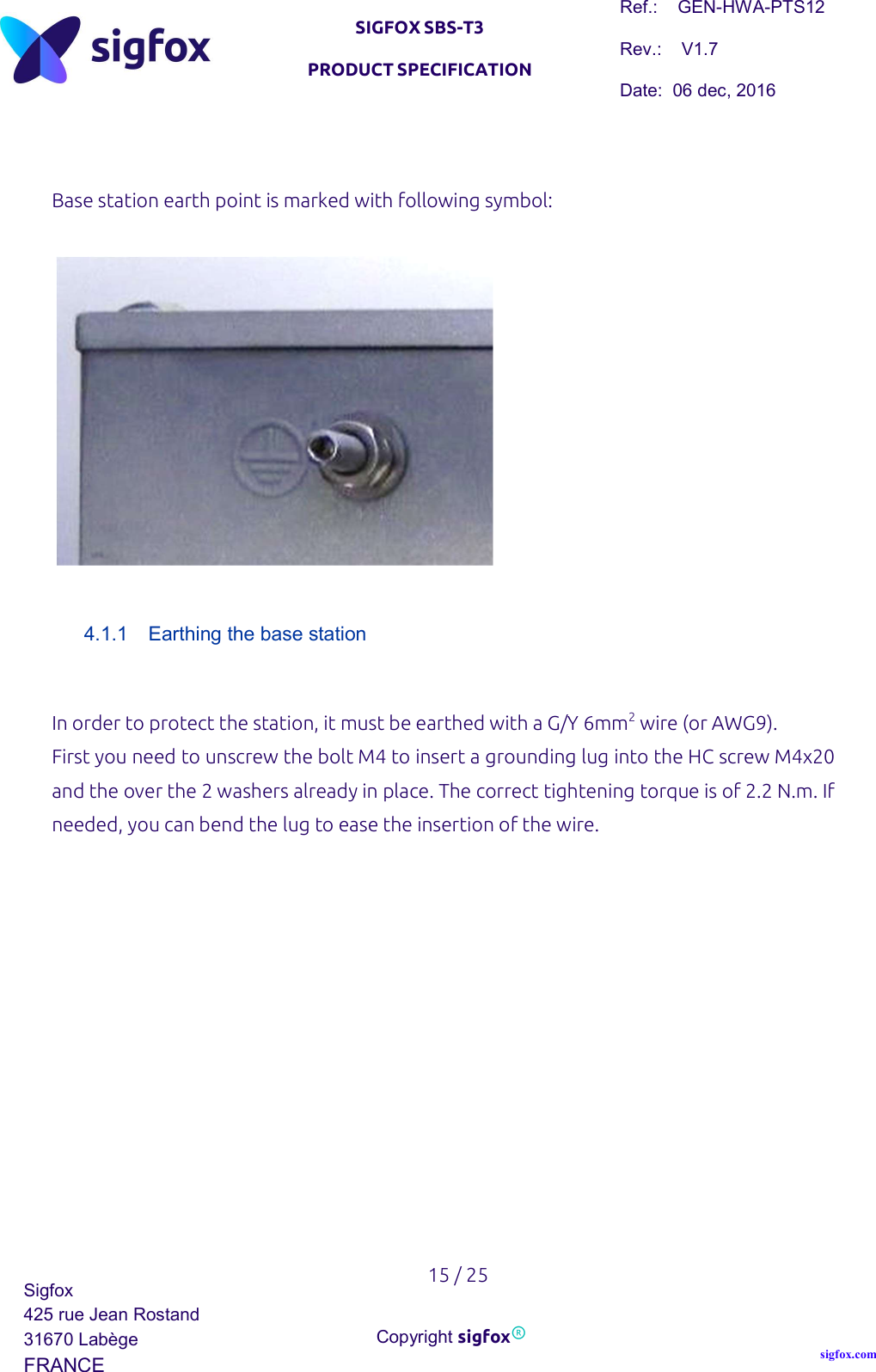   SIGFOX SBS-T3 PRODUCT SPECIFICATION Ref.:    GEN-HWA-PTS12 Rev.:    V1.7 Date:  06 dec, 2016    15 / 25 Sigfox 425 rue Jean Rostand 31670 Labège FRANCE  Copyright sigfox® sigfox.com   Base station earth point is marked with following symbol:      4.1.1  Earthing the base station  In order to protect the station, it must be earthed with a G/Y 6mm2 wire (or AWG9). First you need to unscrew the bolt M4 to insert a grounding lug into the HC screw M4x20 and the over the 2 washers already in place. The correct tightening torque is of 2.2 N.m. If needed, you can bend the lug to ease the insertion of the wire.             