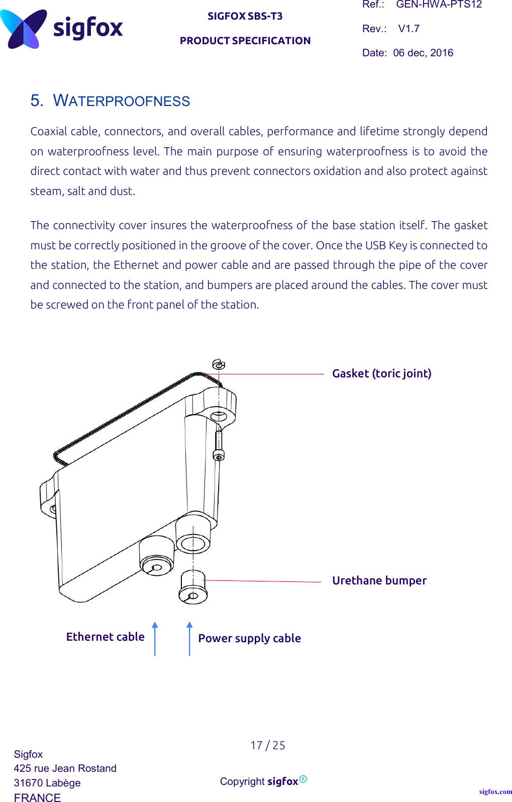   SIGFOX SBS-T3 PRODUCT SPECIFICATION Ref.:    GEN-HWA-PTS12 Rev.:    V1.7 Date:  06 dec, 2016    17 / 25 Sigfox 425 rue Jean Rostand 31670 Labège FRANCE  Copyright sigfox® sigfox.com  5.  WATERPROOFNESS Coaxial cable, connectors, and overall cables, performance and lifetime strongly depend on waterproofness level. The main purpose of  ensuring waterproofness is to avoid the direct contact with water and thus prevent connectors oxidation and also protect against steam, salt and dust. The connectivity cover insures the waterproofness of the base station itself. The gasket must be correctly positioned in the groove of the cover. Once the USB Key is connected to the station, the Ethernet and power cable and are passed through the pipe of the cover and connected to the station, and bumpers are placed around the cables. The cover must be screwed on the front panel of the station.     Ethernet cable Gasket (toric joint) Urethane bumper Power supply cable 