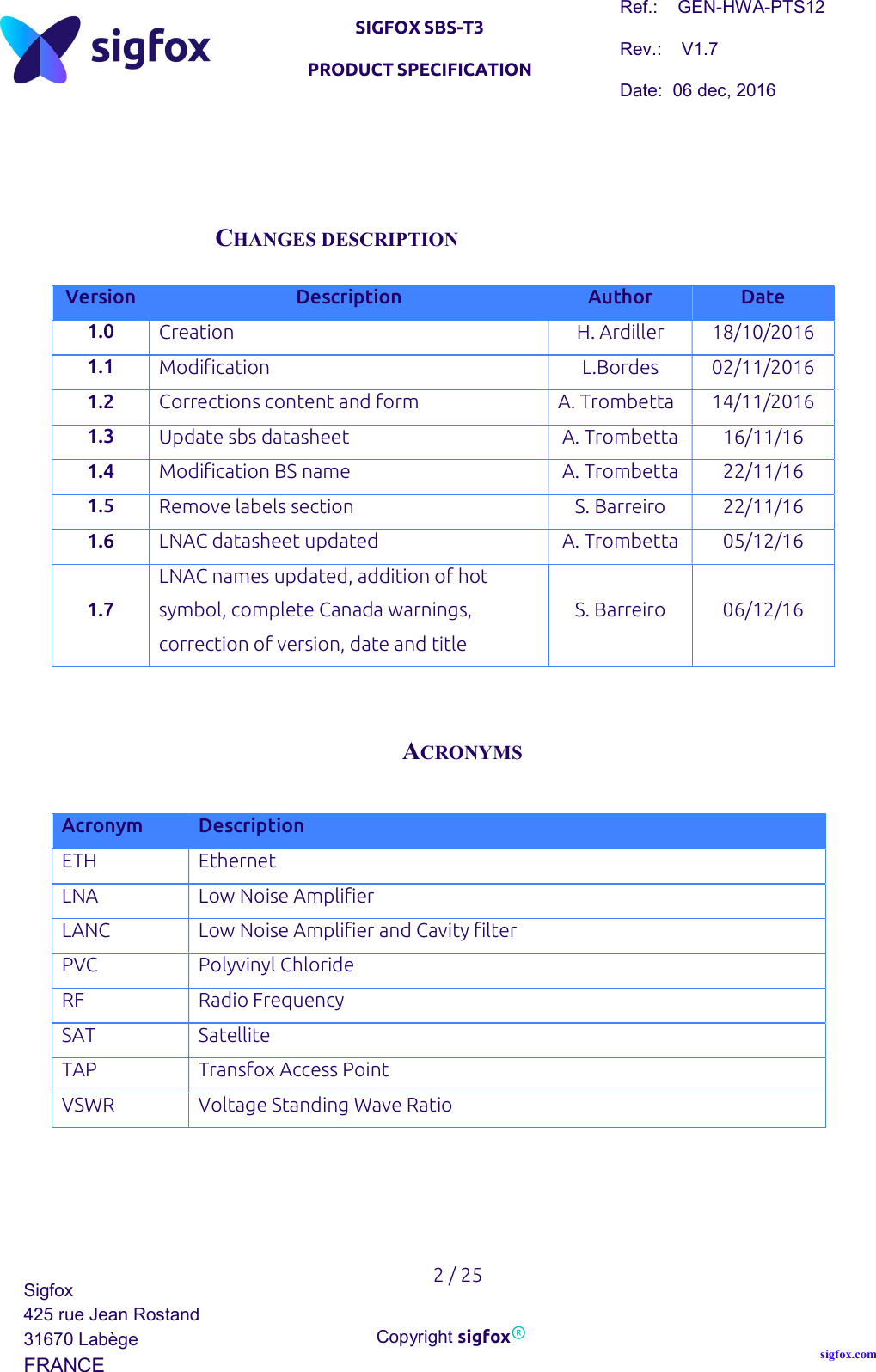   SIGFOX SBS-T3 PRODUCT SPECIFICATION Ref.:    GEN-HWA-PTS12 Rev.:    V1.7 Date:  06 dec, 2016    2 / 25 Sigfox 425 rue Jean Rostand 31670 Labège FRANCE  Copyright sigfox® sigfox.com      CHANGES DESCRIPTION  Version Description Author Date 1.0 Creation H. Ardiller 18/10/2016 1.1 Modification L.Bordes 02/11/2016 1.2 Corrections content and form A. Trombetta 14/11/2016 1.3 Update sbs datasheet A. Trombetta 16/11/16 1.4 Modification BS name A. Trombetta 22/11/16 1.5 Remove labels section S. Barreiro 22/11/16 1.6 LNAC datasheet updated A. Trombetta 05/12/16 1.7 LNAC names updated, addition of hot symbol, complete Canada warnings, correction of version, date and title S. Barreiro  06/12/16   ACRONYMS  Acronym Description ETH Ethernet LNA Low Noise Amplifier LANC Low Noise Amplifier and Cavity filter PVC Polyvinyl Chloride RF Radio Frequency SAT Satellite TAP Transfox Access Point VSWR Voltage Standing Wave Ratio      