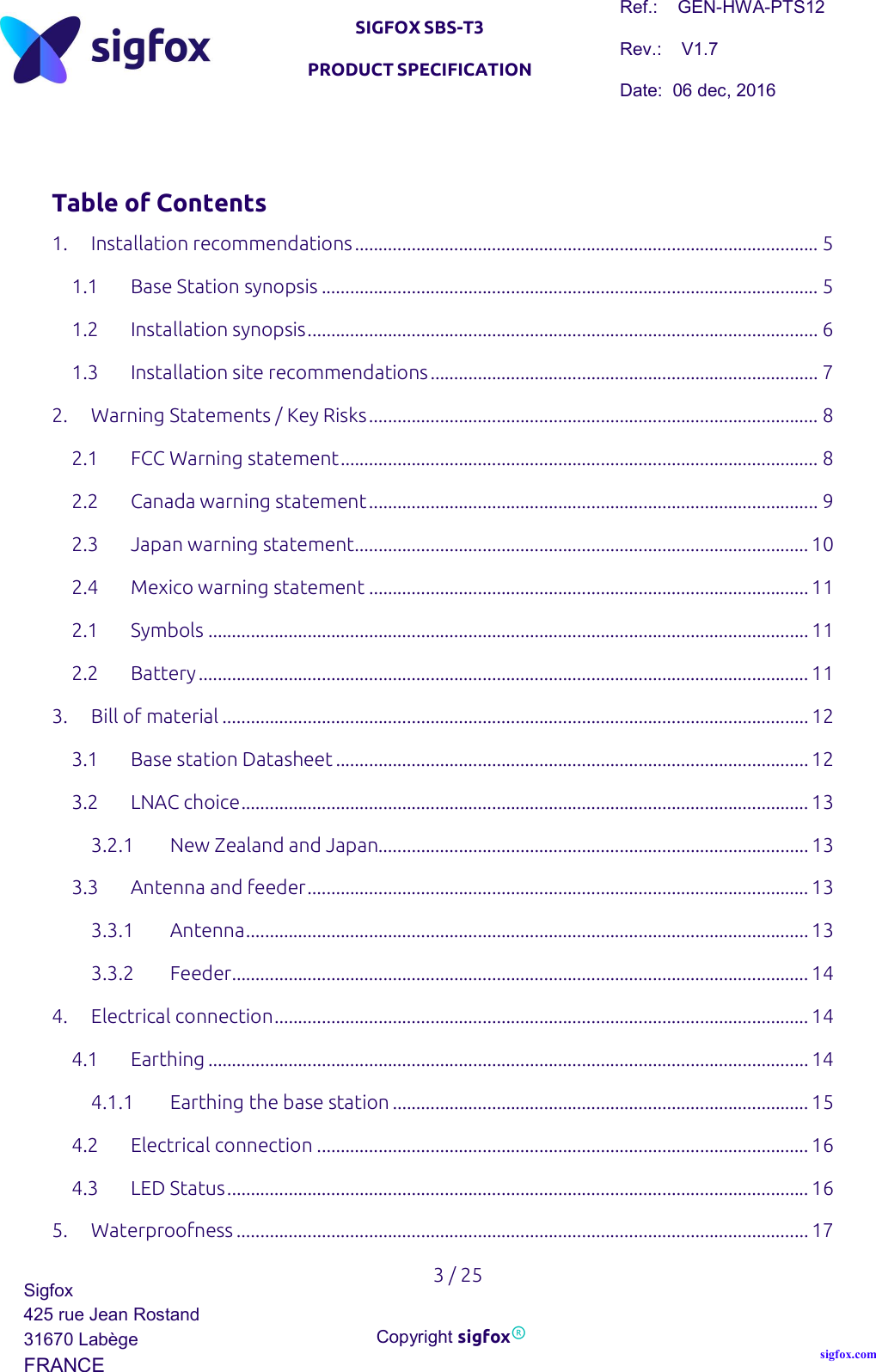   SIGFOX SBS-T3 PRODUCT SPECIFICATION Ref.:    GEN-HWA-PTS12 Rev.:    V1.7 Date:  06 dec, 2016    3 / 25 Sigfox 425 rue Jean Rostand 31670 Labège FRANCE  Copyright sigfox® sigfox.com   Table of Contents 1. Installation recommendations .................................................................................................. 5 1.1 Base Station synopsis ......................................................................................................... 5 1.2 Installation synopsis ............................................................................................................ 6 1.3 Installation site recommendations .................................................................................. 7 2. Warning Statements / Key Risks ............................................................................................... 8 2.1 FCC Warning statement ..................................................................................................... 8 2.2 Canada warning statement ............................................................................................... 9 2.3 Japan warning statement ................................................................................................ 10 2.4 Mexico warning statement ............................................................................................. 11 2.1 Symbols ............................................................................................................................... 11 2.2 Battery ................................................................................................................................. 11 3. Bill of material ............................................................................................................................ 12 3.1 Base station Datasheet .................................................................................................... 12 3.2 LNAC choice ........................................................................................................................ 13 3.2.1 New Zealand and Japan........................................................................................... 13 3.3 Antenna and feeder .......................................................................................................... 13 3.3.1 Antenna ....................................................................................................................... 13 3.3.2 Feeder .......................................................................................................................... 14 4. Electrical connection ................................................................................................................. 14 4.1 Earthing ............................................................................................................................... 14 4.1.1 Earthing the base station ........................................................................................ 15 4.2 Electrical connection ........................................................................................................ 16 4.3 LED Status ........................................................................................................................... 16 5. Waterproofness ......................................................................................................................... 17 