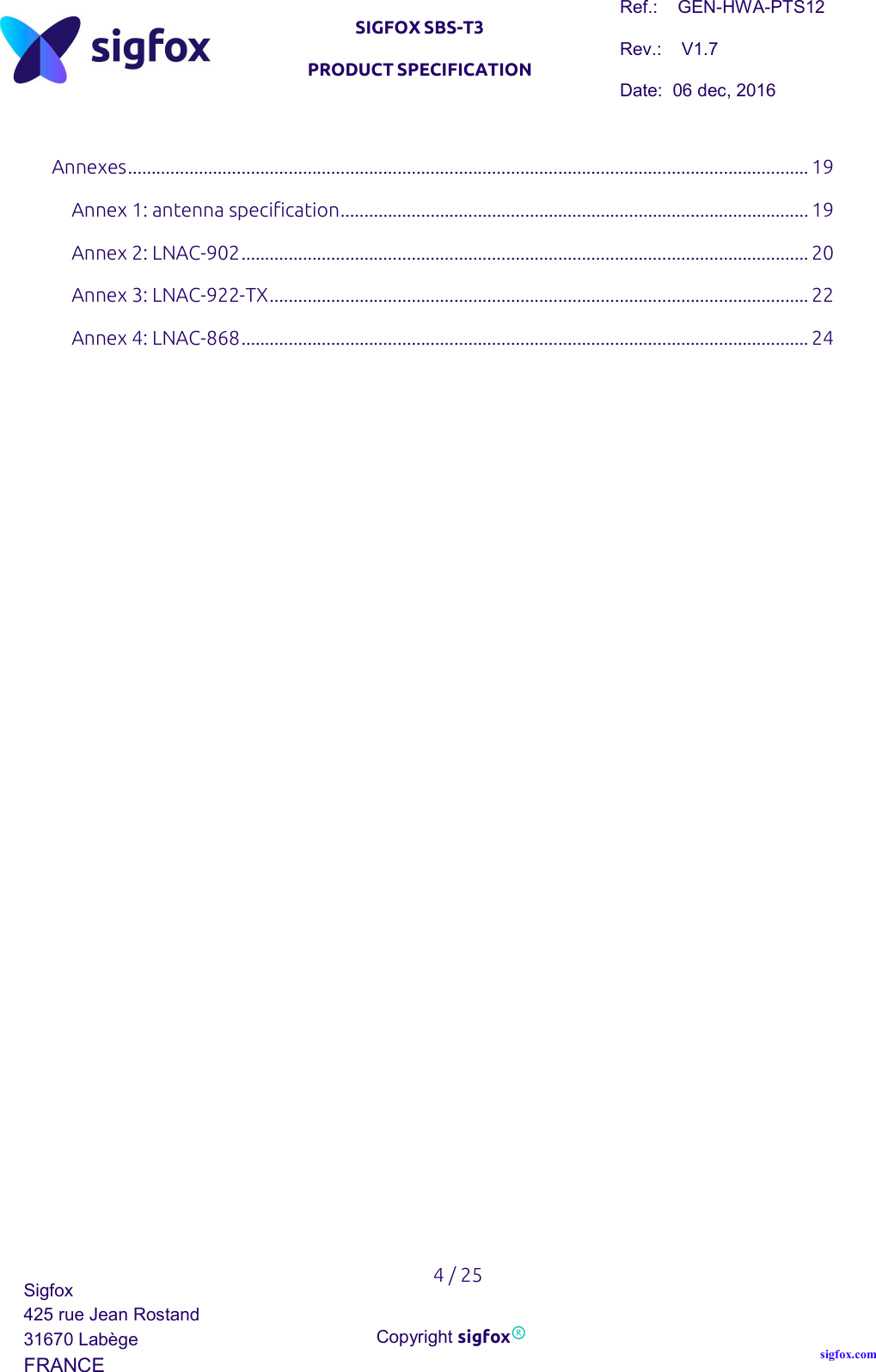   SIGFOX SBS-T3 PRODUCT SPECIFICATION Ref.:    GEN-HWA-PTS12 Rev.:    V1.7 Date:  06 dec, 2016    4 / 25 Sigfox 425 rue Jean Rostand 31670 Labège FRANCE  Copyright sigfox® sigfox.com  Annexes ................................................................................................................................................ 19 Annex 1: antenna specification ................................................................................................... 19 Annex 2: LNAC-902 ........................................................................................................................ 20 Annex 3: LNAC-922-TX .................................................................................................................. 22 Annex 4: LNAC-868 ........................................................................................................................ 24   