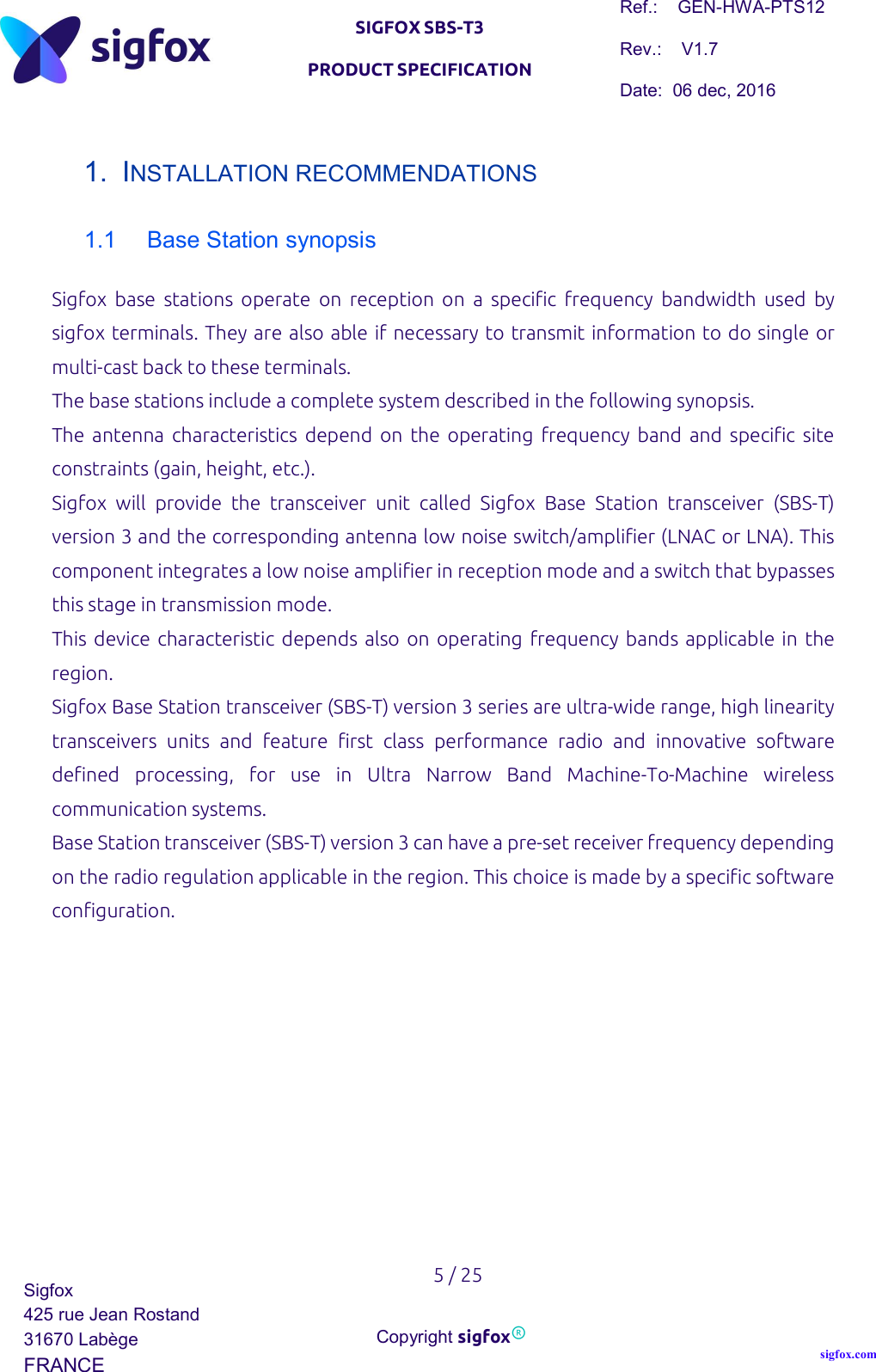   SIGFOX SBS-T3 PRODUCT SPECIFICATION Ref.:    GEN-HWA-PTS12 Rev.:    V1.7 Date:  06 dec, 2016    5 / 25 Sigfox 425 rue Jean Rostand 31670 Labège FRANCE  Copyright sigfox® sigfox.com  1.  INSTALLATION RECOMMENDATIONS 1.1  Base Station synopsis Sigfox  base  stations  operate  on  reception  on  a  specific  frequency  bandwidth  used  by sigfox terminals. They are also able if necessary to transmit information to do single or multi-cast back to these terminals.  The base stations include a complete system described in the following synopsis. The  antenna  characteristics  depend  on  the  operating  frequency  band  and  specific  site constraints (gain, height, etc.). Sigfox  will  provide  the  transceiver  unit  called  Sigfox  Base  Station  transceiver  (SBS-T) version 3 and the corresponding antenna low noise switch/amplifier (LNAC or LNA). This component integrates a low noise amplifier in reception mode and a switch that bypasses this stage in transmission mode. This  device characteristic depends  also on operating  frequency bands applicable  in the region. Sigfox Base Station transceiver (SBS-T) version 3 series are ultra-wide range, high linearity transceivers  units  and  feature  first  class  performance  radio  and  innovative  software defined  processing,  for  use  in  Ultra  Narrow  Band  Machine-To-Machine  wireless communication systems. Base Station transceiver (SBS-T) version 3 can have a pre-set receiver frequency depending on the radio regulation applicable in the region. This choice is made by a specific software configuration.    