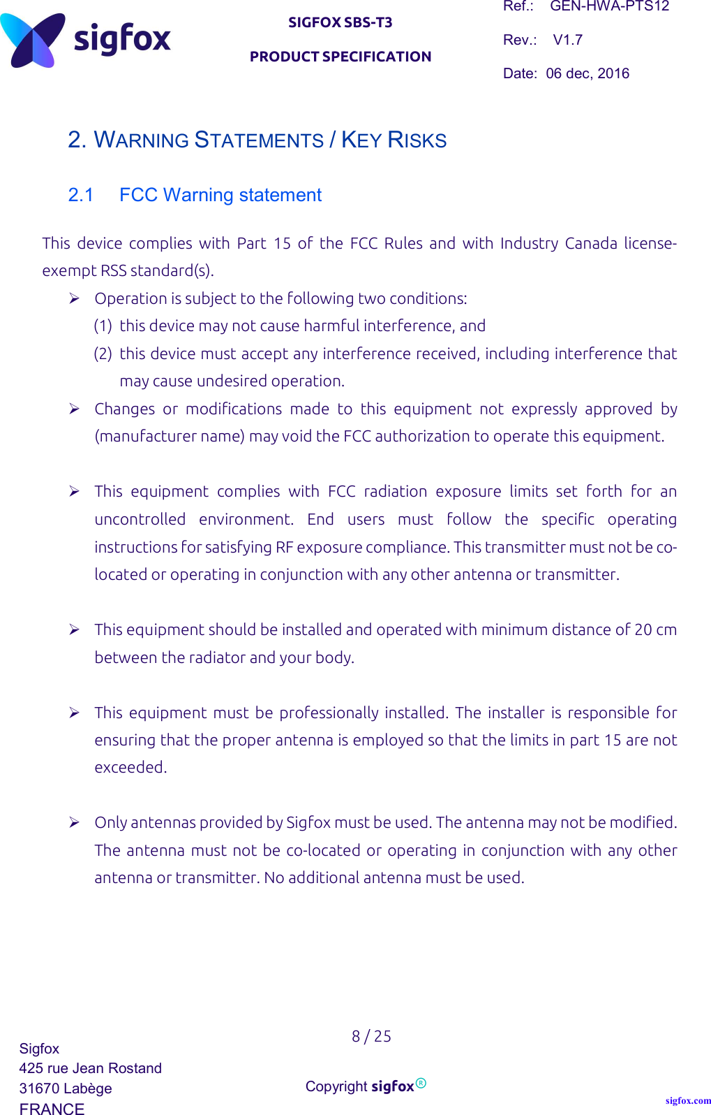   SIGFOX SBS-T3 PRODUCT SPECIFICATION Ref.:    GEN-HWA-PTS12 Rev.:    V1.7 Date:  06 dec, 2016    8 / 25 Sigfox 425 rue Jean Rostand 31670 Labège FRANCE  Copyright sigfox® sigfox.com  2. WARNING STATEMENTS / KEY RISKS 2.1  FCC Warning statement This  device  complies  with  Part  15  of  the  FCC  Rules  and  with  Industry  Canada  license-exempt RSS standard(s).  Operation is subject to the following two conditions: (1) this device may not cause harmful interference, and (2) this device must accept any interference received, including interference that may cause undesired operation.  Changes  or  modifications  made  to  this  equipment  not  expressly  approved  by (manufacturer name) may void the FCC authorization to operate this equipment.   This  equipment  complies  with  FCC  radiation  exposure  limits  set  forth  for  an uncontrolled  environment.  End  users  must  follow  the  specific  operating instructions for satisfying RF exposure compliance. This transmitter must not be co-located or operating in conjunction with any other antenna or transmitter.   This equipment should be installed and operated with minimum distance of 20 cm between the radiator and your body.   This  equipment  must  be  professionally installed. The  installer  is  responsible for ensuring that the proper antenna is employed so that the limits in part 15 are not exceeded.   Only antennas provided by Sigfox must be used. The antenna may not be modified. The antenna must not be co-located or operating in conjunction with any other antenna or transmitter. No additional antenna must be used.      