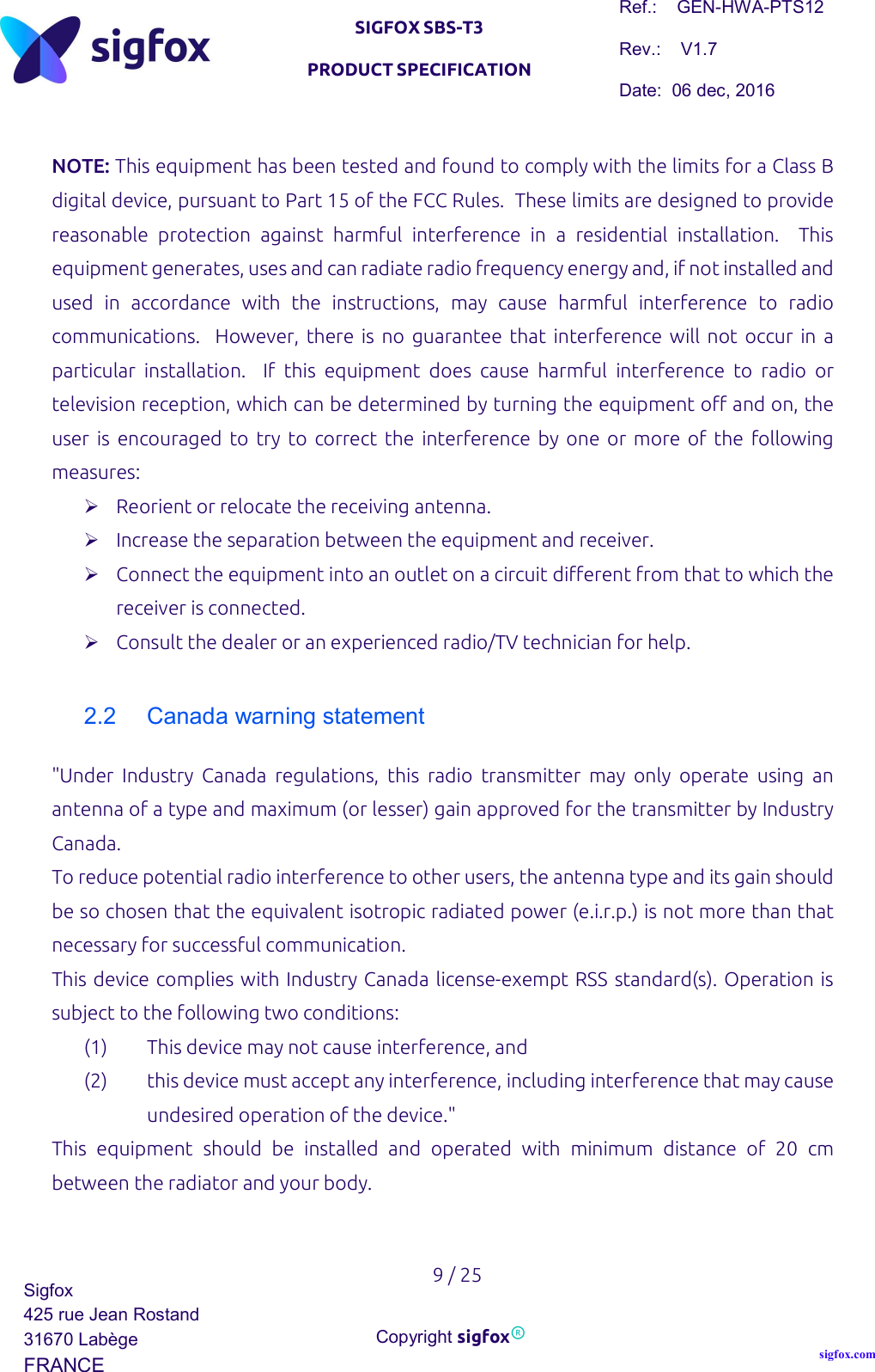   SIGFOX SBS-T3 PRODUCT SPECIFICATION Ref.:    GEN-HWA-PTS12 Rev.:    V1.7 Date:  06 dec, 2016    9 / 25 Sigfox 425 rue Jean Rostand 31670 Labège FRANCE  Copyright sigfox® sigfox.com  NOTE: This equipment has been tested and found to comply with the limits for a Class B digital device, pursuant to Part 15 of the FCC Rules.  These limits are designed to provide reasonable  protection  against  harmful  interference  in  a  residential  installation.    This equipment generates, uses and can radiate radio frequency energy and, if not installed and used  in  accordance  with  the  instructions,  may  cause  harmful  interference  to  radio communications.    However, there  is no  guarantee  that  interference  will  not occur  in  a particular  installation.    If  this  equipment  does  cause  harmful  interference  to  radio  or television reception, which can be determined by turning the equipment off and on, the user is  encouraged  to  try  to  correct  the  interference by one  or  more of  the  following measures:  Reorient or relocate the receiving antenna.  Increase the separation between the equipment and receiver.  Connect the equipment into an outlet on a circuit different from that to which the receiver is connected.  Consult the dealer or an experienced radio/TV technician for help.  2.2  Canada warning statement &quot;Under  Industry  Canada  regulations,  this  radio  transmitter  may  only  operate  using  an antenna of a type and maximum (or lesser) gain approved for the transmitter by Industry Canada. To reduce potential radio interference to other users, the antenna type and its gain should be so chosen that the equivalent isotropic radiated power (e.i.r.p.) is not more than that necessary for successful communication. This device complies with Industry Canada license-exempt RSS standard(s). Operation is subject to the following two conditions:  (1) This device may not cause interference, and (2) this device must accept any interference, including interference that may cause undesired operation of the device.&quot; This  equipment  should  be  installed  and  operated  with  minimum  distance  of  20  cm between the radiator and your body.  