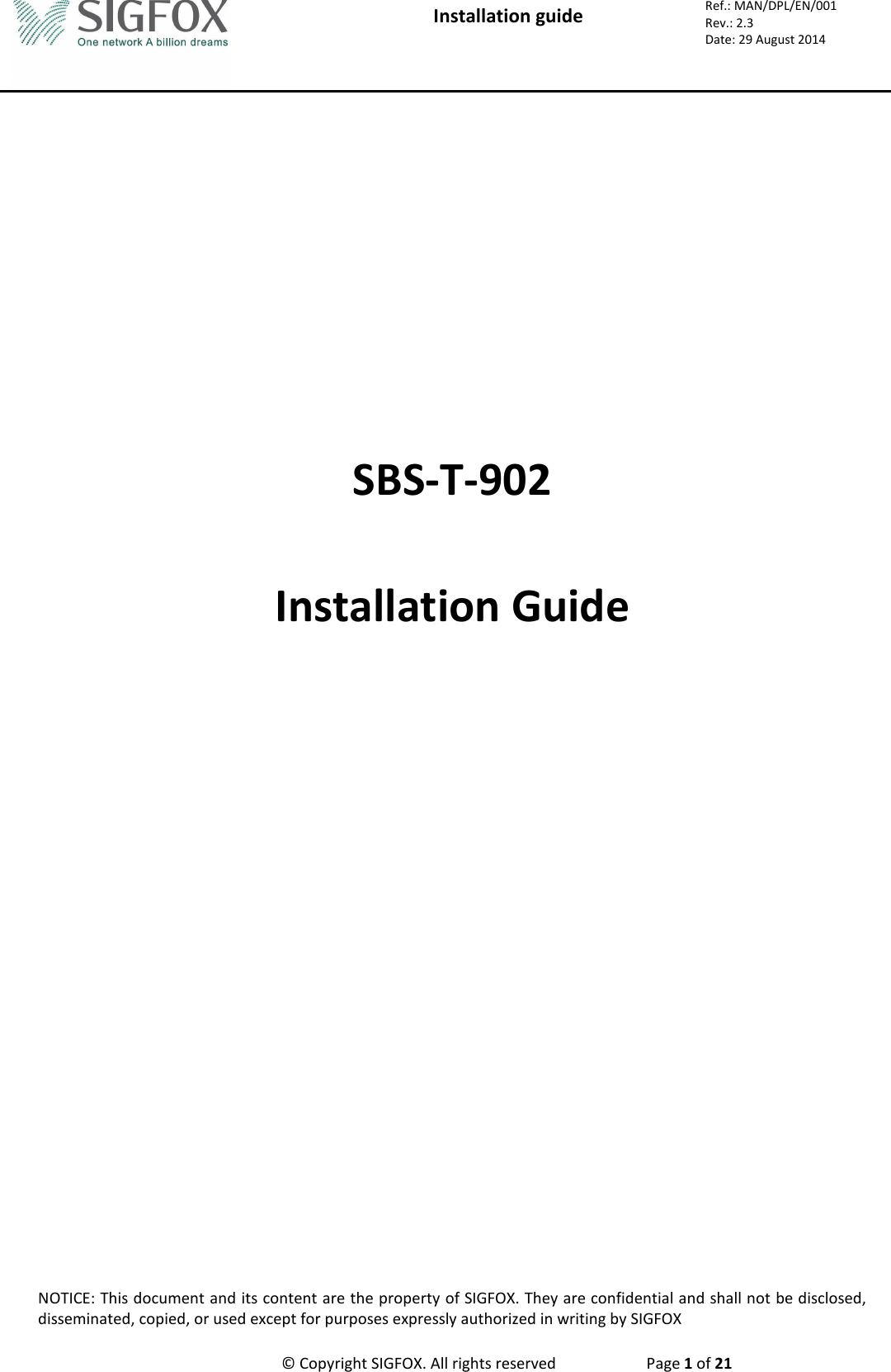  Installation guide  Ref.: MAN/DPL/EN/001 Rev.: 2.3 Date: 29 August 2014 NOTICE: This document and its content are the property of SIGFOX. They are confidential and shall not be disclosed, disseminated, copied, or used except for purposes expressly authorized in writing by SIGFOX      © Copyright SIGFOX. All rights reserved  Page 1 of 21        SBS-T-902  Installation Guide                              