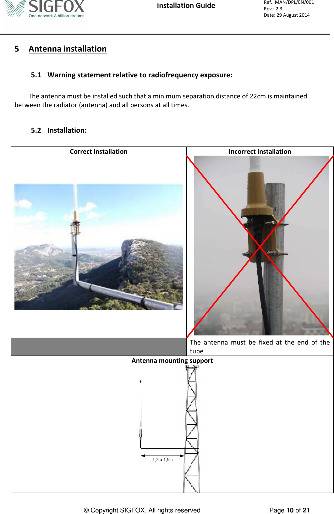  installation Guide     Ref.: MAN/DPL/EN/001 Rev.: 2.3 Date: 29 August 2014          © Copyright SIGFOX. All rights reserved      Page 10 of 21   5 Antenna installation   5.1 Warning statement relative to radiofrequency exposure:  The antenna must be installed such that a minimum separation distance of 22cm is maintained between the radiator (antenna) and all persons at all times.   5.2 Installation:  Correct installation  Incorrect installation     The  antenna  must  be  fixed  at  the  end  of  the tube Antenna mounting support   