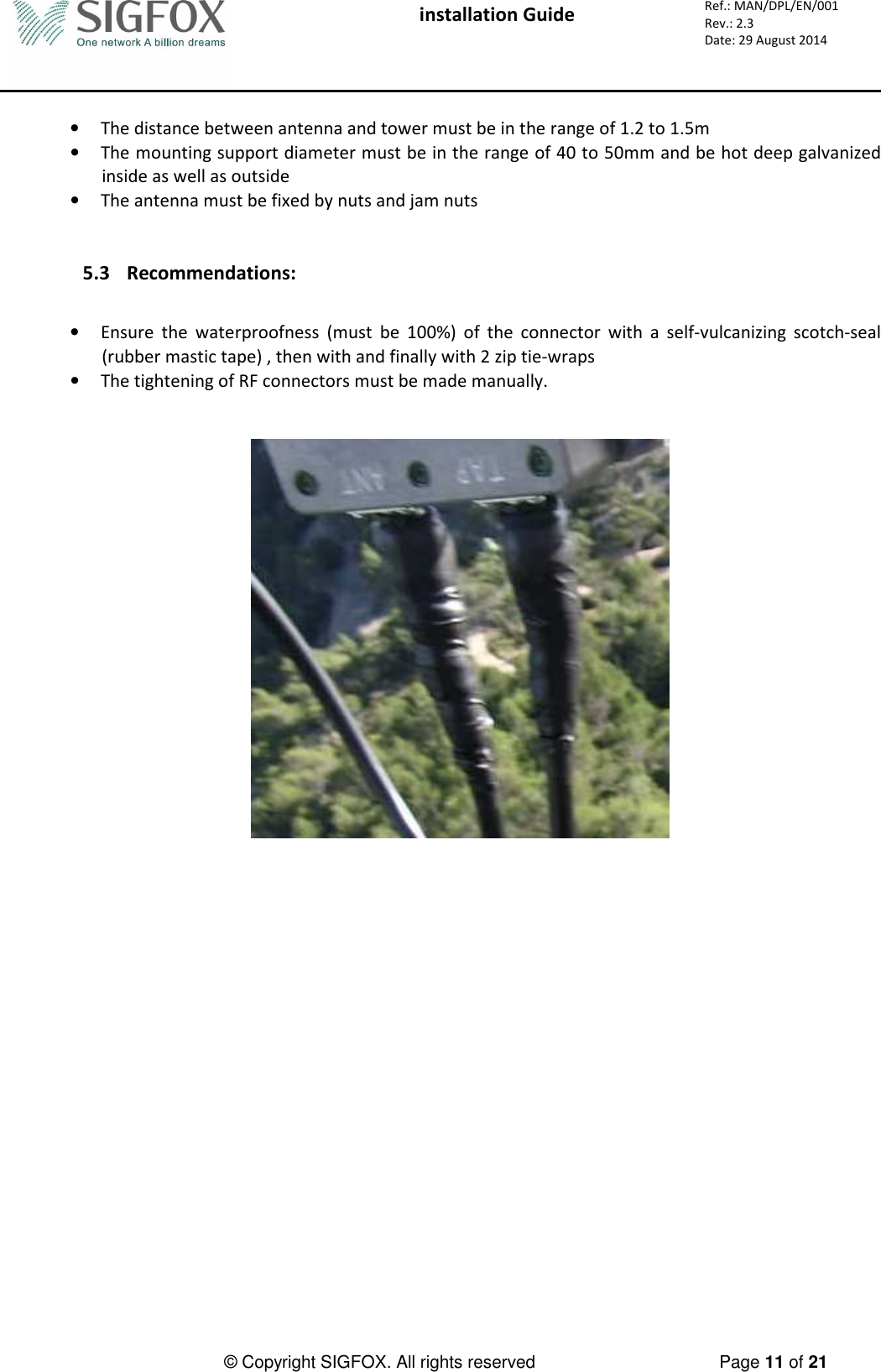  installation Guide     Ref.: MAN/DPL/EN/001 Rev.: 2.3 Date: 29 August 2014          © Copyright SIGFOX. All rights reserved      Page 11 of 21   • The distance between antenna and tower must be in the range of 1.2 to 1.5m  • The mounting support diameter must be in the range of 40 to 50mm and be hot deep galvanized inside as well as outside • The antenna must be fixed by nuts and jam nuts   5.3 Recommendations:  • Ensure  the  waterproofness  (must  be  100%)  of  the  connector  with  a  self-vulcanizing  scotch-seal (rubber mastic tape) , then with and finally with 2 zip tie-wraps  • The tightening of RF connectors must be made manually.     