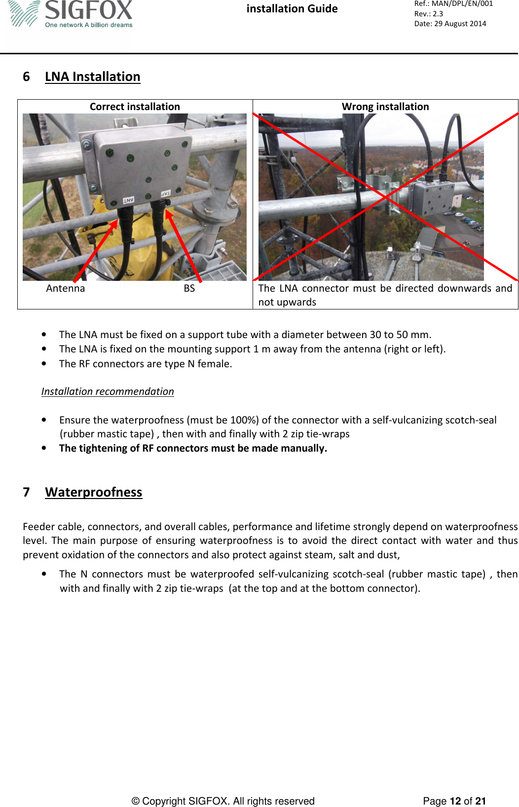  installation Guide     Ref.: MAN/DPL/EN/001 Rev.: 2.3 Date: 29 August 2014          © Copyright SIGFOX. All rights reserved      Page 12 of 21   6 LNA Installation  Correct installation  Wrong installation            Antenna                                      BS  The  LNA  connector  must  be  directed  downwards and not upwards  • The LNA must be fixed on a support tube with a diameter between 30 to 50 mm. • The LNA is fixed on the mounting support 1 m away from the antenna (right or left). • The RF connectors are type N female.  Installation recommendation  • Ensure the waterproofness (must be 100%) of the connector with a self-vulcanizing scotch-seal (rubber mastic tape) , then with and finally with 2 zip tie-wraps  • The tightening of RF connectors must be made manually.   7 Waterproofness  Feeder cable, connectors, and overall cables, performance and lifetime strongly depend on waterproofness level.  The  main  purpose  of  ensuring  waterproofness  is  to  avoid  the  direct  contact  with  water  and  thus prevent oxidation of the connectors and also protect against steam, salt and dust,  • The  N  connectors  must  be  waterproofed  self-vulcanizing  scotch-seal  (rubber  mastic  tape)  ,  then with and finally with 2 zip tie-wraps  (at the top and at the bottom connector).    