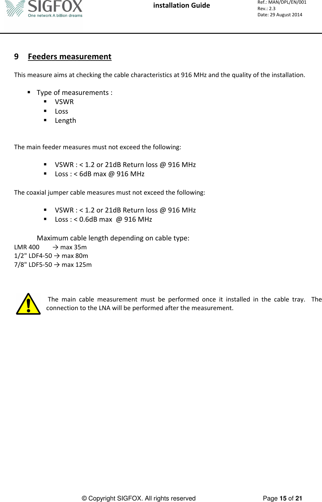  installation Guide     Ref.: MAN/DPL/EN/001 Rev.: 2.3 Date: 29 August 2014          © Copyright SIGFOX. All rights reserved      Page 15 of 21    9 Feeders measurement  This measure aims at checking the cable characteristics at 916 MHz and the quality of the installation.   Type of measurements :  VSWR  Loss  Length   The main feeder measures must not exceed the following:   VSWR : &lt; 1.2 or 21dB Return loss @ 916 MHz  Loss : &lt; 6dB max @ 916 MHz  The coaxial jumper cable measures must not exceed the following:   VSWR : &lt; 1.2 or 21dB Return loss @ 916 MHz  Loss : &lt; 0.6dB max  @ 916 MHz  Maximum cable length depending on cable type: LMR 400        → max 35m 1/2&quot; LDF4-50 → max 80m 7/8&quot; LDF5-50 → max 125m     The  main  cable  measurement  must  be  performed  once  it  installed  in  the  cable  tray.    The connection to the LNA will be performed after the measurement.     